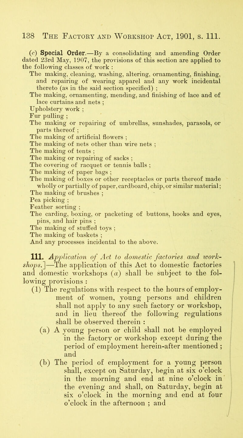 (c) Special Order.—By a consolidating and amending Order dated 23rd May, 1907, the provisions of this section are applied to the following classes of work : The making, cleaning, washing, altering, ornamenting, finishing, and repairing of wearing apparel and any work incidental thereto (as in the said section specified) ; The making, ornamenting, mending, and finishing of lace and of lace curtains and nets ; Upholstery work ; Fur pulling ; The making or repairing of umbrellas, sunshades, parasols, or parts thereof ; The making of artificial flowers ; The making of nets other than wire nets ; The making of tents ; The making or repairing of sacks ; The covering of racquet or tennis balls ; The making of paper bags ; The making of boxes or other receptacles or parts thereof made wholly or partially of paper, cardboard, chip, or similar material; The making of brushes ; Pea picking ; Feather sorting ; The carding, boxing, or packeting of buttons, hooks and eyes, pins, and hair pins ; The making of stuffed toys ; The making of baskets ; And any processes incidental to the above. Ill, Application of Act to domestic factories and ivork- shops.]—The application of this Act to domestic factories and domestic workshops (a) shall be subject to the fol- lowing provisions : (1) The regulations with respect to the hours of employ- ment of women, young persons and children shall not apply to any such factory or workshop, and in lieu thereof the following regulations shall be observed therein : (a) A young person or child shall not be employed in the factory or workshop except during the period of employment herein-after mentioned ; and (b) The period of employment for a young person shall, except on Saturday, begin at six o’clock in the morning and end at nine o’clock in the evening and shall, on Saturday, begin at six o’clock in the morning and end at four o’clock in the afternoon ; and