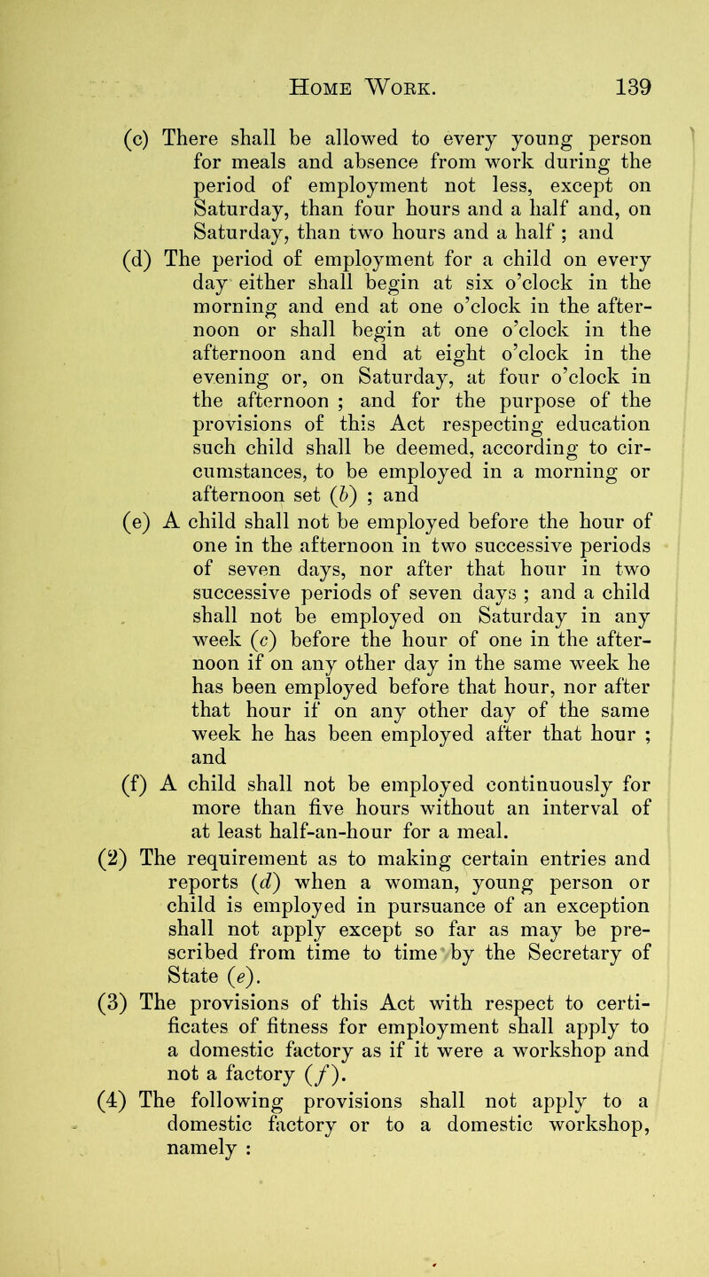 (c) There shall be allowed to every young person for meals and absence from work during the period of employment not less, except on Saturday, than four hours and a half and, on Saturday, than two hours and a half ; and (d) The period of employment for a child on every day either shall begin at six o’clock in the morning and end at one o’clock in the after- noon or shall begin at one o’clock in the afternoon and end at eight o’clock in the evening or, on Saturday, at four o’clock in the afternoon ; and for the purpose of the provisions of this Act respecting education such child shall be deemed, according to cir- cumstances, to be employed in a morning or afternoon set (b) ; and (e) A child shall not be employed before the hour of one in the afternoon in two successive periods of seven days, nor after that hour in two successive periods of seven days ; and a child shall not be employed on Saturday in any week (c) before the hour of one in the after- noon if on any other day in the same week he has been employed before that hour, nor after that hour if on any other day of the same week he has been employed after that hour ; and (f) A child shall not be employed continuously for more than five hours without an interval of at least half-an-hour for a meal. (2) The requirement as to making certain entries and reports (d) when a woman, young person or child is employed in pursuance of an exception shall not apply except so far as may be pre- scribed from time to time by the Secretary of State (tf). (3) The provisions of this Act with respect to certi- ficates of fitness for employment shall apply to a domestic factory as if it were a workshop and not a factory (/). (4) The following provisions shall not apply to a domestic factory or to a domestic workshop, namely :
