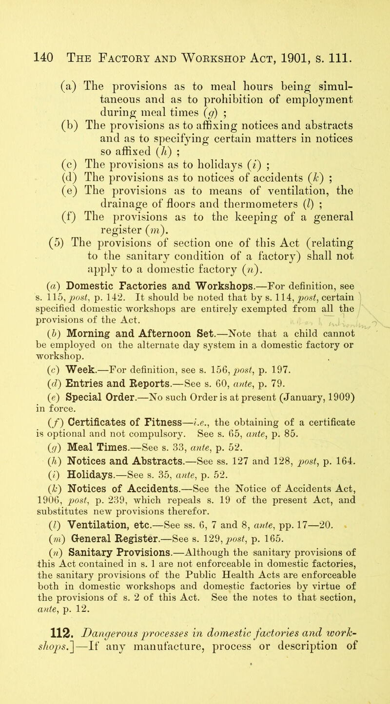 (a) The provisions as to meal hours being simul- taneous and as to prohibition of employment during meal times (g) ; (b) The provisions as to affixing notices and abstracts and as to specifying certain matters in notices so affixed (Ji) ; (c) The provisions as to holidays (i) ; (d) The provisions as to notices of accidents (A) ; (e) The provisions as to means of ventilation, the drainage of floors and thermometers (/) ; (f) The provisions as to the keeping of a general register (m). (5) The provisions of section one of this Act (relating to the sanitary condition of a factory) shall not apply to a domestic factory (n). (a) Domestic Factories and Workshops.—For definition, see s. 115, post, p. 142. It should be noted that by s. 114, post, certain specified domestic workshops are entirely exempted from all the provisions of the Act. (b) Morning and Afternoon Set.—Note that a child cannot be employed on the alternate day system in a domestic factory or workshop. (c) Week.—For definition, see s. 156, post, p. 197. (d) Entries and Reports.—See s. 60, ante, p. 79. (e) Special Order.—No such Order is at present (January, 1909) in force. (/) Certificates of Fitness—i.e., the obtaining of a certificate is optional and not compulsory. See s. 65, ante, p. 85. (g) Meal Times.—See s. 33, ante, p. 52. (h) Notices and Abstracts.—See ss. 127 and 128, post, p. 164. (i) Holidays.—See s. 35, ante, p. 52. (A) Notices of Accidents.—See the Notice of Accidents Act, 1906, post, p. 239, which repeals s. 19 of the present Act, and substitutes new provisions therefor. (l) Ventilation, etc.—See ss. 6, 7 and 8, ante, pp. 17—20. (m) General Register.—See s. 129, post, p. 165. (?i) Sanitary Provisions.—Although the sanitary provisions of this Act contained in s. 1 are not enforceable in domestic factories, the sanitary provisions of the Public Health Acts are enforceable both in domestic workshops and domestic factories by virtue of the provisions of s. 2 of this Act. See the notes to that section, ante, p. 12. 112. Dangerous processes in domestic factories and ivork- sltopjsf—If any manufacture, process or description of