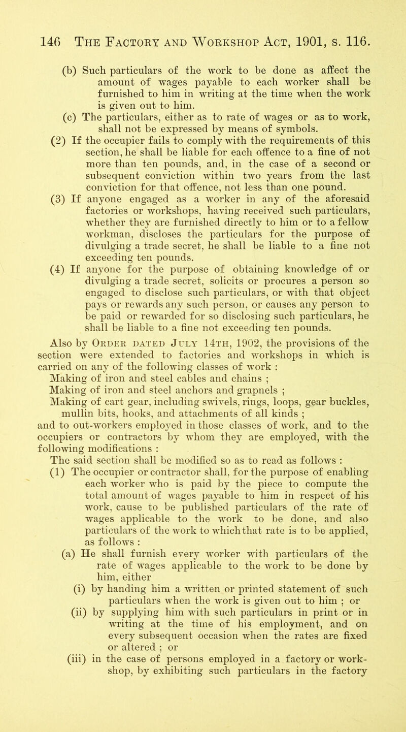 (b) Such particulars of the work to be done as affect the amount of wages payable to each worker shall be furnished to him in writing at the time when the work is given out to him. (c) The particulars, either as to rate of wages or as to work, shall not be expressed by means of symbols. (2) If the occupier fails to comply with the requirements of this section, he shall be liable for each offence to a fine of not more than ten pounds, and, in the case of a second or subsequent conviction within two years from the last conviction for that offence, not less than one pound. (3) If anyone engaged as a worker in any of the aforesaid factories or workshops, having received such particulars, whether they are furnished directly to him or to a fellow ■workman, discloses the particulars for the purpose of divulging a trade secret, he shall be liable to a fine not exceeding ten pounds. (4) If anyone for the purpose of obtaining knowledge of or divulging a trade secret, solicits or procures a person so engaged to disclose such particulars, or with that object pays or rewards any such person, or causes any person to be paid or rewarded for so disclosing such particulars, he shall be liable to a fine not exceeding ten pounds. Also by Order dated July 14th, 1902, the provisions of the section were extended to factories and workshops in which is carried on any of the following classes of work : Making of iron and steel cables and chains ; Making of iron and steel anchors and grapnels ; Making of cart gear, including swivels, rings, loops, gear buckles, mullin bits, hooks, and attachments of all kinds ; and to out-workers employed in those classes of work, and to the occupiers or contractors by whom they are employed, with the following modifications : The said section shall be modified so as to read as follows : (1) The occupier or contractor shall, for the purpose of enabling each worker who is paid by the piece to compute the total amount of wages payable to him in respect of his work, cause to be published particulars of the rate of wages applicable to the work to be done, and also particulars of the work to which that rate is to be applied, as follows : (a) He shall furnish every worker with particulars of the rate of wages applicable to the work to be done by him, either (i) by handing him a written or printed statement of such particulars when the work is given out to him ; or (ii) by supplying him with such particulars in print or in writing at the time of his employment, and on every subsequent occasion when the rates are fixed or altered ; or (iii) in the case of persons employed in a factory or work- shop, by exhibiting such particulars in the factory