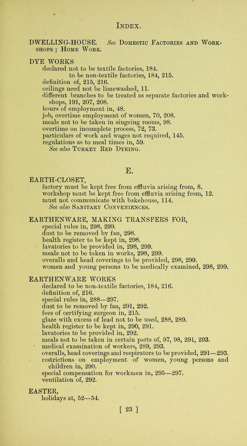 DWELLING-HOUSE. See Domestic Factories and Work- shops ; Home Work. DYE WORKS declared not to be textile factories, 184. to be non-textile factories, 184, 215. definition of, 215, 216. ceilings need not be limewashed, 11. different branches to be treated as separate factories and work- shops, 191, 207, 208. hours of employment in, 48. job, overtime employment of women, 70, 208. meals not to be taken in singeing rooms, 98. overtime on incomplete process, 72, 73. particulars of work and wages not required, 145. regulations as to meal times in, 59. See also Turkey Red Dyeing. E. EARTH-CLOSET, factory must be kept free from effluvia arising from, 8. workshop must be kept free from effluvia arising from, 12. must not communicate with bakehouse, 114. See also Sanitary Conveniences. EARTHENWARE, MAKING TRANSFERS FOR, special rules in, 298, 299. dust to be removed by fan, 298. health register to be kept in, 298. lavatories to be provided in, 298, 299. meals not to be taken in works, 298, 299. overalls and head coverings to be provided, 298, 299. women and young persons to be medically examined, 298, 299. EARTHENWARE WORKS declared to be non-textile factories, 184, 216. definition of, 216. special rules in, 288—297. dust to be removed by fan, 291, 292. fees of certifying surgeon in, 215. glaze with excess of lead not to be used, 288, 289. health register to be kept in, 290, 291. lavatories to be provided in, 292. meals not to be taken in certain parts of, 97, 98, 291, 293. medical examination of workers, 289, 293. overalls, head coverings and respirators to be provided, 291—293. restrictions on employment of women, young persons and children in, 290. special compensation for workmen in, 295—297. ventilation of, 292. EASTER, holidays at, 52—54.