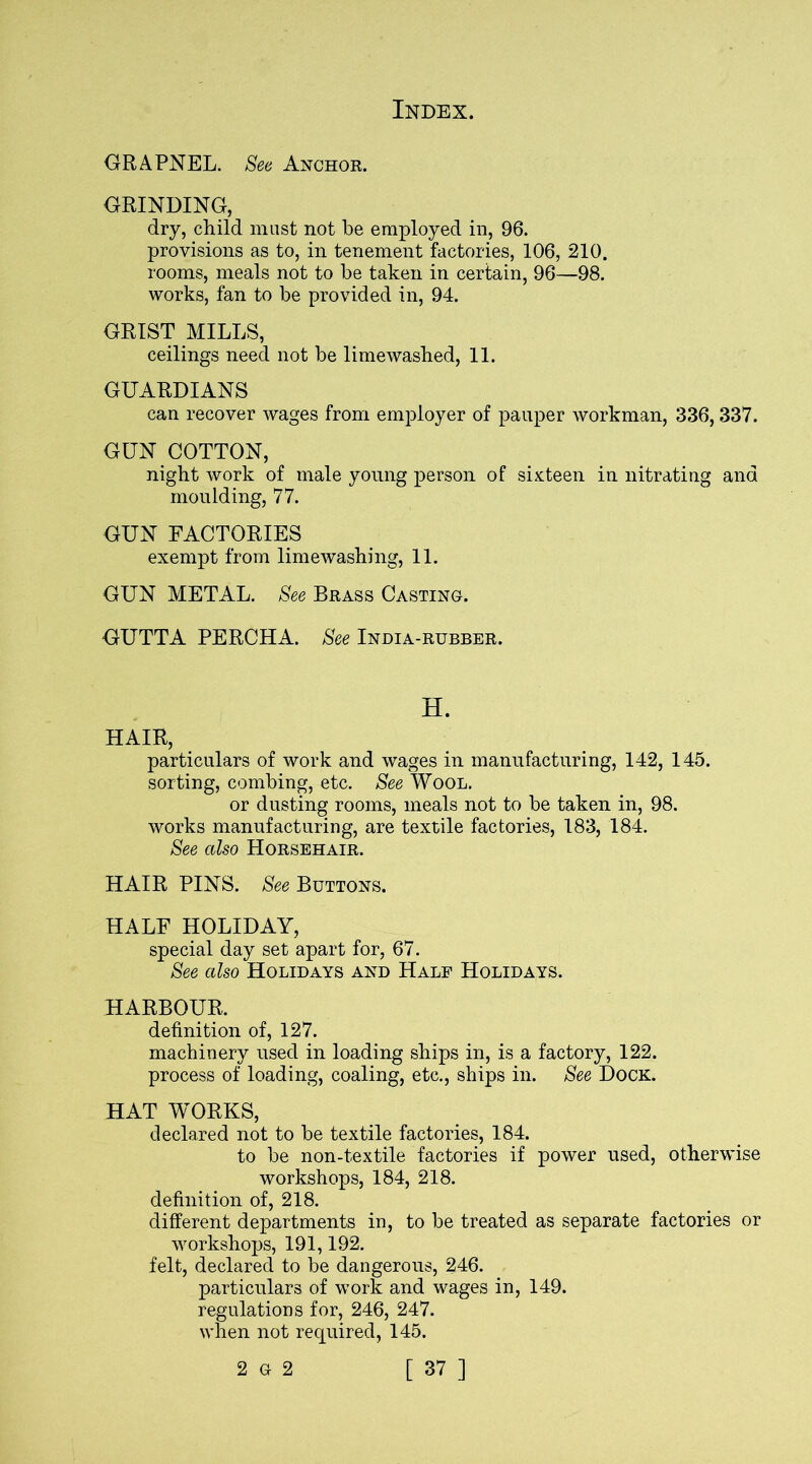 GRAPNEL. See Anchor. GRINDING, dry, child must not be employed in, 96. provisions as to, in tenement factories, 106, 210. rooms, meals not to be taken in certain, 96—98. works, fan to be provided in, 94. GRIST MILLS, ceilings need not be limewashed, 11. GUARDIANS can recover wages from employer of pauper workman, 336,337. GUN COTTON, night work of male young person of sixteen in nitrating and moulding, 77. GUN FACTORIES exempt from limewashing, 11. GUN METAL. See Brass Casting. GUTTA PERCHA. See India-rubber. H. HAIR, particulars of work and wages in manufacturing, 142, 145. sorting, combing, etc. See Wool. or dusting rooms, meals not to be taken in, 98. works manufacturing, are textile factories, 183, 184. See also Horsehair. HAIR PINS. See Buttons. HALF HOLIDAY, special day set apart for, 67. See also Holidays and Half Holidays. HARBOUR. definition of, 127. machinery used in loading ships in, is a factory, 122. process of loading, coaling, etc., ships in. See Dock. HAT WORKS, declared not to be textile factories, 184. to be non-textile factories if power used, otherwise workshops, 184, 218. definition of, 218. different departments in, to be treated as separate factories or workshops, 191,192. felt, declared to be dangerous, 246. particulars of work and wages in, 149. regulations for, 246, 247. when not required, 145.