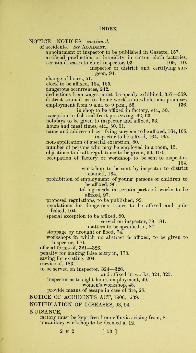 NOTICE : NOTICES—continued. of accidents. See Accident. appointment of inspector to be published in Gazette, 157. artificial production of humidity in cotton cloth factories, certain diseases to chief inspector, 93. 109, 110. inspector of district and certifying sur- geon, 94. change of hours, 51. clock to be affixed, 164, 165. dangerous occurrences, 242. deductions from wages, must be openly exhibited, 357—359. district council as to home work in unwholesome premises, employment from 9 a.m. to 9 p.m., 55. 136. in shop to be affixed in factory, etc., 50. exception in fish and fruit preserving, 62, 63. holidays to be given to inspector and affixed, 53. hours and meal times, etc., 50, 51. name and address of certifying surgeon to be affixed, 164,165. inspector to be affixed, 164, 165. non-application of special exception, 80. number of persons who may be employed in a room, 15. objections to draft regulations to be given, 99, 100. occupation of factory or workshop to be sent to inspector, 164. workshop to be sent by inspector to district council, 164. prohibition of employment of young persons or children to be affixed, 96. taking meals in certain parts of works to be affixed, 97. proposed regulations, to be published, 99. regulations for dangerous trades to be affixed and pub- lished, 104. special exception to be/ affixed, 80. served on inspector, 79—81. matters to be specified in, 80. stoppage by drought or flood, 74. workshops in which no abstract is affixed, to be given to inspector, 170. official forms of, 321—326. penalty for making false entry in, 178. saving for existing, 204. service of, 183. to be served on inspector, 324—326. and affixed in works, 324, 325. inspector as to eight hours employment, 49. women’s workshop, 48. provide means of escape in case of fire, 28. NOTICE OF ACCIDENTS ACT, 1906, 239. NOTIFICATION OF DISEASES, 93, 94. NUISANCE, factory must be kept free from effluvia arising from, 8. unsanitary workshop to be deemed a, 12.