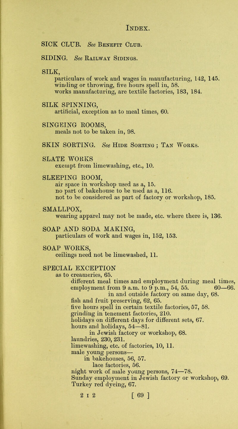 SICK CLUB. See Benefit Club. SIDING. See Railway Sidings. SILK, particulars of work and wages in manufacturing, 142, 145. winding or throwing, five hours spell in, 58. works manufacturing, are textile factories, 183, 184. SILK SPINNING, artificial, exception as to meal times, 60. SINGEING ROOMS, meals not to be taken in, 98. SKIN SORTING. See Hide Sorting ; Tan Works. SLATE WORKS exempt from limewashing, etc., 10. SLEEPING ROOM, air space in workshop used as a, 15. no part of bakehouse to be used as a, 116. not to be considered as part of factory or workshop, 185. SMALLPOX, wearing apparel may not be made, etc. where there is, 136. SOAP AND SODA MAKING, particulars of work and wages in, 152, 153. SOAP WORKS, ceilings need not be lime washed, 11. SPECIAL EXCEPTION as to creameries, 65. different meal times and employment during meal times, employment from 9 a.m. to 9 p.m., 54, 55. 60—66. in and outside factory on same day, 68. fish and fruit preserving, 62, 65. five hours spell in certain textile factories, 57, 58. grinding in tenement factories, 210. holidays on different days for different sets, 67. hours and holidays, 54—81. in Jewish factory or workshop, 68. laundries, 230, 231. limewashing, etc. of factories, 10, 11. male young persons— in bakehouses, 56, 57. lace factories, 56. night work of male young persons, 74—78. Sunday employment in Jewish factory or workshop, 69. Turkey red dyeing, 67.