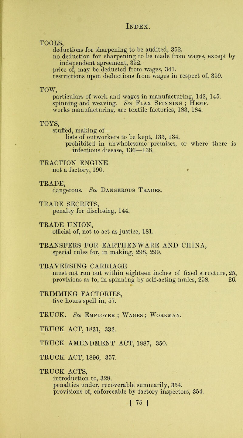 TOOLS, deductions for sharpening to be audited, 352. no deduction for sharpening to be made from wages, except by independent agreement, 352. price of, may be deducted from wages, 341. restrictions upon deductions from wages in respect of, 359. TOW, particulars of work and wages in manufacturing, 142, 145. spinning and weaving. See Flax Spinning ; Hemp. works manufacturing, are textile factories, 183, 184. TOYS, stuffed, making of— lists of outworkers to be kept, 133, 134. prohibited in unwholesome premises, or where there is infectious disease, 136—138. TEACTION ENGINE not a factory, 190. TEADE, dangerous. See Dangerous Trades. TEADE SECEETS, penalty for disclosing, 144. TEADE UNION, official of, not to act as justice, 181. TEANSFEES FOE EAETHENWAEE AND CHINA, special rules for, in making, 298, 299. TEAYEESING CAEEIAGE must not run out within eighteen inches of fixed structure, 25, provisions as to, in spinning by self-acting mules, 258. 26. TEIMMING FACTOEIES, five hours spell in, 57. TEUCK. See Employer ; Wages ; Workman. TEUCK ACT, 1831, 332. TEUCK AMENDMENT ACT, 1887, 350. TEUCK ACT, 1896, 357. TEUCK ACTS, introduction to, 328. penalties under, recoverable summarily, 354. provisions of, enforceable by factory inspectors, 354.