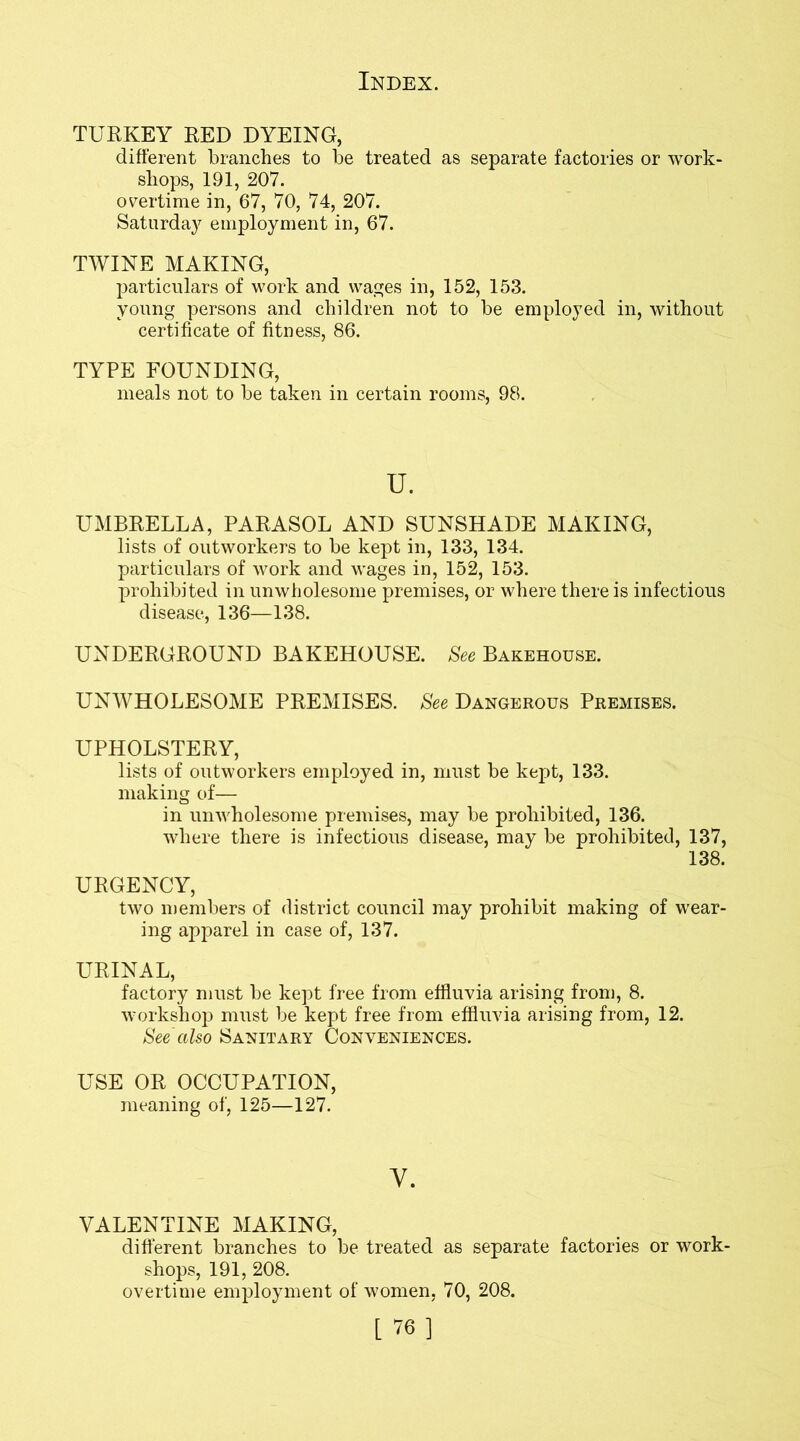 TURKEY RED DYEING, different branches to be treated as separate factories or work- shops, 191, 207. overtime in, 67, 70, 74, 207. Saturday employment in, 67. TWINE MAKING, particulars of work and wages in, 152, 153. young persons and children not to be employed in, without certificate of fitness, 86. TYPE FOUNDING, meals not to be taken in certain rooms, 98. u. UMBRELLA, PARASOL AND SUNSHADE MAKING, lists of outworkers to be kept in, 133, 134. particulars of work and wages in, 152, 153. prohibited in unwholesome premises, or where there is infectious disease, 136—138. UNDERGROUND BAKEHOUSE. See Bakehouse. UNWHOLESOME PREMISES. See Dangerous Premises. UPHOLSTERY, lists of outworkers employed in, must be kept, 133. making of— in unwholesome premises, may be prohibited, 136. where there is infectious disease, may be prohibited, 137, 138. URGENCY, two members of district council may prohibit making of wear- ing apparel in case of, 137. URINAL, factory must be kept free from effluvia arising from, 8. workshop must be kept free from effluvia arising from, 12. See also Sanitary Conveniences. USE OR OCCUPATION, meaning of, 125—127. Y. VALENTINE MAKING, different branches to be treated as separate factories or work- shops, 191, 208. overtime employment of women, 70, 208.