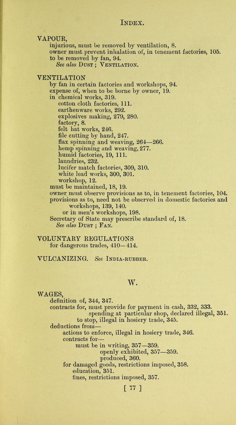 VAPOUR, injurious, must be removed by ventilation, 8. owner must prevent inhalation of, in tenement factories, 105. to be removed by fan, 94. See also Dust ; Ventilation. VENTILATION by fan in certain factories and workshops, 94. expense of, when to be borne by owner, 19. in chemical works, 319. cotton cloth factories, 111. earthenware works, 292. explosives making, 279, 280. factory, 8. felt hat works, 246. file cutting by hand, 247. flax spinning and weaving, 264—266. hemp spinning and weaving, 277. humid factories, 19, 111. laundries, 232. lucifer match factories, 309, 310. white lead works, 300, 301. workshop, 12. must be maintained, 18, 19. owner must observe provisions as to, in tenement factories, 104. provisions as to, need not be observed in domestic factories and workshops, 139, 140. or in men’s workshops, 198. Secretary of State may prescribe standard of, 18. See also Dust ; Fan. VOLUNTARY REGULATIONS for dangerous trades, 410—414. VULCANIZING. See India-rubber. w. WAGES, definition of, 344, 347. contracts for, must provide for payment in cash, 332, 333. spending at particular shop, declared illegal, 351. to stop, illegal in hosiery trade, 345. deductions from— actions to enforce, illegal in hosiery trade, 346. contracts for— must be in writing, 357—359. openly exhibited, 357—359. produced, 360. for damaged goods, restrictions imposed, 358. education, 351. fines, restrictions imposed, 357. [ ” ]