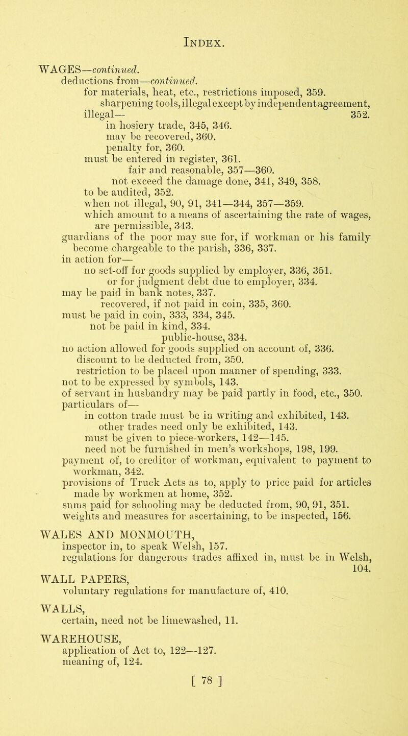 WAGES—continued. deductions from—continued. for materials, heat, etc., restrictions imposed, 359. sharpening tools, illegal except by independent agreement, illegal— 352. in hosiery trade, 345, 346. may be recovered, 360. penalty for, 360. must he entered in register, 361. fair and reasonable, 357—360. not exceed the damage done, 341, 349, 358. to be audited, 352. when not illegal, 90, 91, 341—344, 357—359. which amount to a means of ascertaining the rate of wages, are permissible, 343. guardians of the poor may sue for, if workman or his family become chargeable to the parish, 336, 337. in action for— no set-off for goods supplied by employer, 336, 351. or for judgment debt due to employer, 334. may be paid in bank notes, 337. recovered, if not paid in coin, 335, 360. must be paid in coin, 333, 334, 345. not be paid in kind, 334. public-house, 334. no action allowed for goods supplied on account of, 336. discount to be deducted from, 350. restriction to be placed upon manner of spending, 333. not to be expressed by symbols, 143. of servant in husbandry may be paid partly in food, etc., 350. particulars of— in cotton trade must be in writing and exhibited, 143. other trades need only be exhibited, 143. must be given to piece-workers, 142—145. need not be furnished in men’s workshops, 198, 199. payment of, to creditor of workman, equivalent to payment to workman, 342. provisions of Truck Acts as to, apply to price paid for articles made by workmen at home, 352. sums paid for schooling may be deducted from, 90, 91, 351. weights and measures for ascertaining, to be inspected, 156. WALES AND MONMOUTH, inspector in, to speak Welsh, 157. regulations for dangerous trades affixed in, must be in Welsh, 104. WALL PAPERS, voluntary regulations for manufacture of, 410. WALLS, certain, need not be lime washed, 11. WAREHOUSE, application of Act to, 122—127. meaning of, 124.