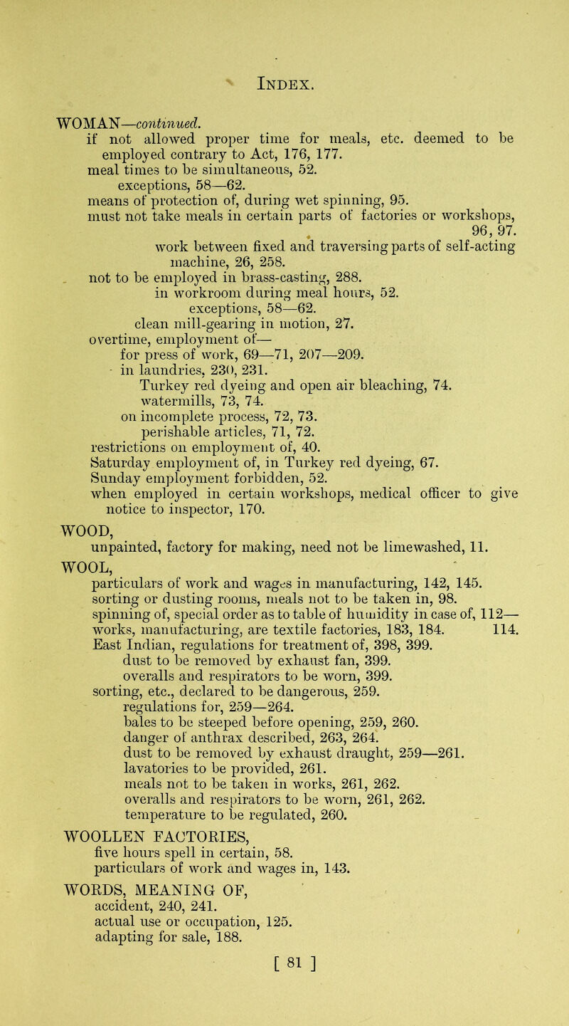 WOMAN—continued. if not allowed proper time for meals, etc. deemed to be employed contrary to Act, 176, 177. meal times to be simultaneous, 52. exceptions, 58—62. means of protection of, during wet spinning, 95. must not take meals in certain parts of factories or workshops, 96, 97. work between fixed and traversing parts of self-acting machine, 26, 258. not to be employed in brass-casting, 288. in workroom during meal hours, 52. exceptions, 58—62. clean mill-gearing in motion, 27. overtime, employment of— for press of work, 69—71, 207—209. in laundries, 230, 231. Turkey red dyeing and open air bleaching, 74. watermills, 73, 74. on incomplete process, 72, 73. perishable articles, 71, 72. restrictions on employment of, 40. Saturday employment of, in Turkey red dyeing, 67. Sunday employment forbidden, 52. when employed in certain workshops, medical officer to give notice to inspector, 170. WOOD, unpainted, factory for making, need not be lime washed, 11. WO°L, particulars of work and wages in manufacturing, 142, 145. sorting or dusting rooms, meals not to be taken in, 98. spinning of, special order as to table of humidity in case of, 112— works, manufacturing, are textile factories, 183, 184. 114. East Indian, regulations for treatment of, 398, 399. dust to be removed by exhaust fan, 399. overalls and respirators to be worn, 399. sorting, etc., declared to be dangerous, 259. regulations for, 259—264. bales to be steeped before opening, 259, 260. danger of anthrax described, 263, 264. dust to be removed by exhaust draught, 259—261. lavatories to be provided, 261. meals not to be taken in works, 261, 262. overalls and respirators to be worn, 261, 262. temperature to be regulated, 260. WOOLLEN FACTORIES, five hours spell in certain, 58. particulars of work and wages in, 143. WORDS, MEANING OF, accident, 240, 241. actual use or occupation, 125. adapting for sale, 188.