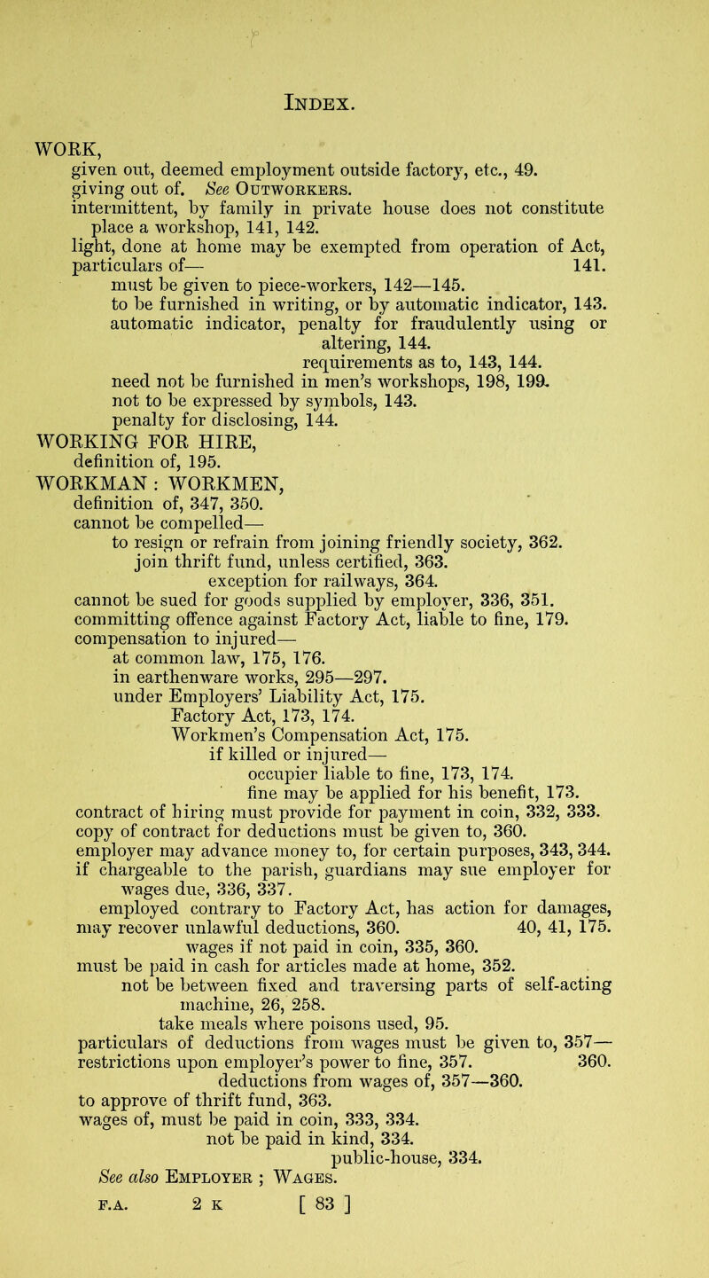 WORK, given out, deemed employment outside factory, etc., 49. giving out of. See Outworkers. intermittent, by family in private house does not constitute place a workshop, 141, 142. light, done at home may be exempted from operation of Act, particulars of— 141. must be given to piece-workers, 142—145. to be furnished in writing, or by automatic indicator, 143. automatic indicator, penalty for fraudulently using or altering, 144. requirements as to, 143, 144. need not be furnished in men’s workshops, 198, 199. not to be expressed by symbols, 143. penalty for disclosing, 144. WORKING FOR HIRE, definition of, 195. WORKMAN : WORKMEN, definition of, 347, 350. cannot be compelled— to resign or refrain from joining friendly society, 362. join thrift fund, unless certified, 363. exception for railways, 364. cannot be sued for goods supplied by employer, 336, 351. committing offence against Factory Act, liable to fine, 179. compensation to injured— at common law, 175, 176. in earthenware works, 295—297. under Employers’ Liability Act, 175. Factory Act, 173, 174. Workmen’s Compensation Act, 175. if killed or injured— occupier liable to fine, 173, 174. fine may be applied for his benefit, 173. contract of hiring must provide for payment in coin, 332, 333. copy of contract for deductions must be given to, 360. employer may advance money to, for certain purposes, 343, 344. if chargeable to the parish, guardians may sue employer for wages due, 336, 337. employed contrary to Factory Act, has action for damages, may recover unlawful deductions, 360. 40, 41, 175. wages if not paid in coin, 335, 360. must be paid in cash for articles made at home, 352. not be between fixed and traversing parts of self-acting machine, 26, 258. take meals where poisons used, 95. particulars of deductions from wages must be given to, 357— restrictions upon employer’s power to fine, 357. 360. deductions from wages of, 357—360. to approve of thrift fund, 363. wages of, must be paid in coin, 333, 334. not be paid in kind, 334. public-house, 334. See also Employer ; Wages.