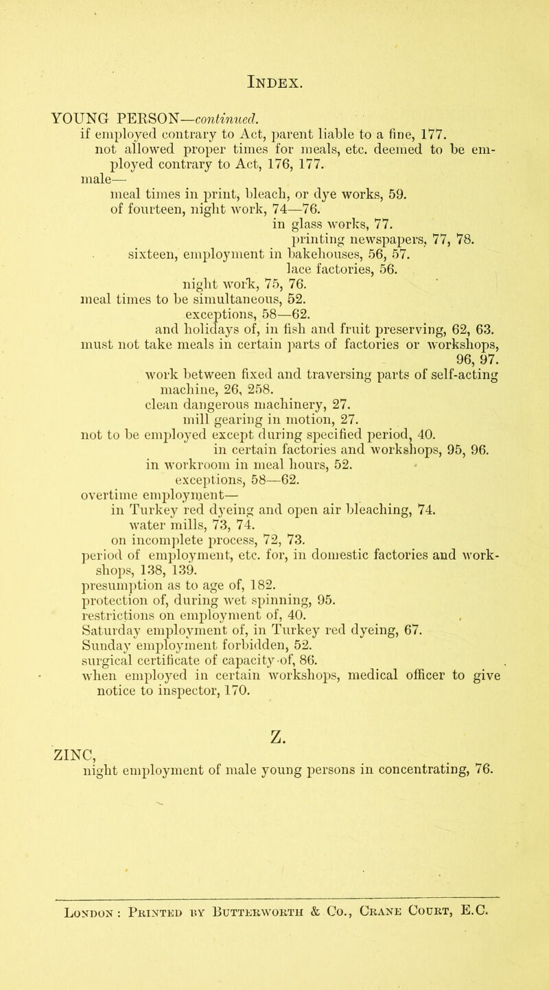 YOUNG PERSON—continued. if employed contrary to Act, parent liable to a fine, 177. not allowed proper times for meals, etc. deemed to be em- ployed contrary to Act, 176, 177. male— meal times in print, bleach, or dye works, 59. of fourteen, niglit work, 74—76. in glass works, 77. printing newspapers, 77, 78. sixteen, employment in bakehouses, 56, 57. lace factories, 56. night work;, 75, 76. meal times to be simultaneous, 52. exceptions, 58—62. and holidays of, in fish and fruit preserving, 62, 63. must not take meals in certain parts of factories or workshops, 96, 97. work between fixed and traversing parts of self-acting machine, 26, 258. clean dangerous machinery, 27. mill gearing in motion, 27. not to be employed except during specified period, 40. in certain factories and workshops, 95, 96. in workroom in meal hours, 52. exceptions, 58—62. overtime employment— in Turkey red dyeing and open air bleaching, 74. water mills, 73, 74. on incomplete process, 72, 73. period of employment, etc. for, in domestic factories and work- shops, 138, 139. presumption as to age of, 182. protection of, during wet spinning, 95. restrictions on employment of, 40. Saturday employment of, in Turkey red dyeing, 67. Sunday employment forbidden, 52. surgical certificate of capacity-of, 86. when employed in certain workshops, medical officer to give notice to inspector, 170. z. ZINC, night employment of male young persons in concentrating, 76. London: Printed by Lutterworth & Co., Crane Court, E.C.