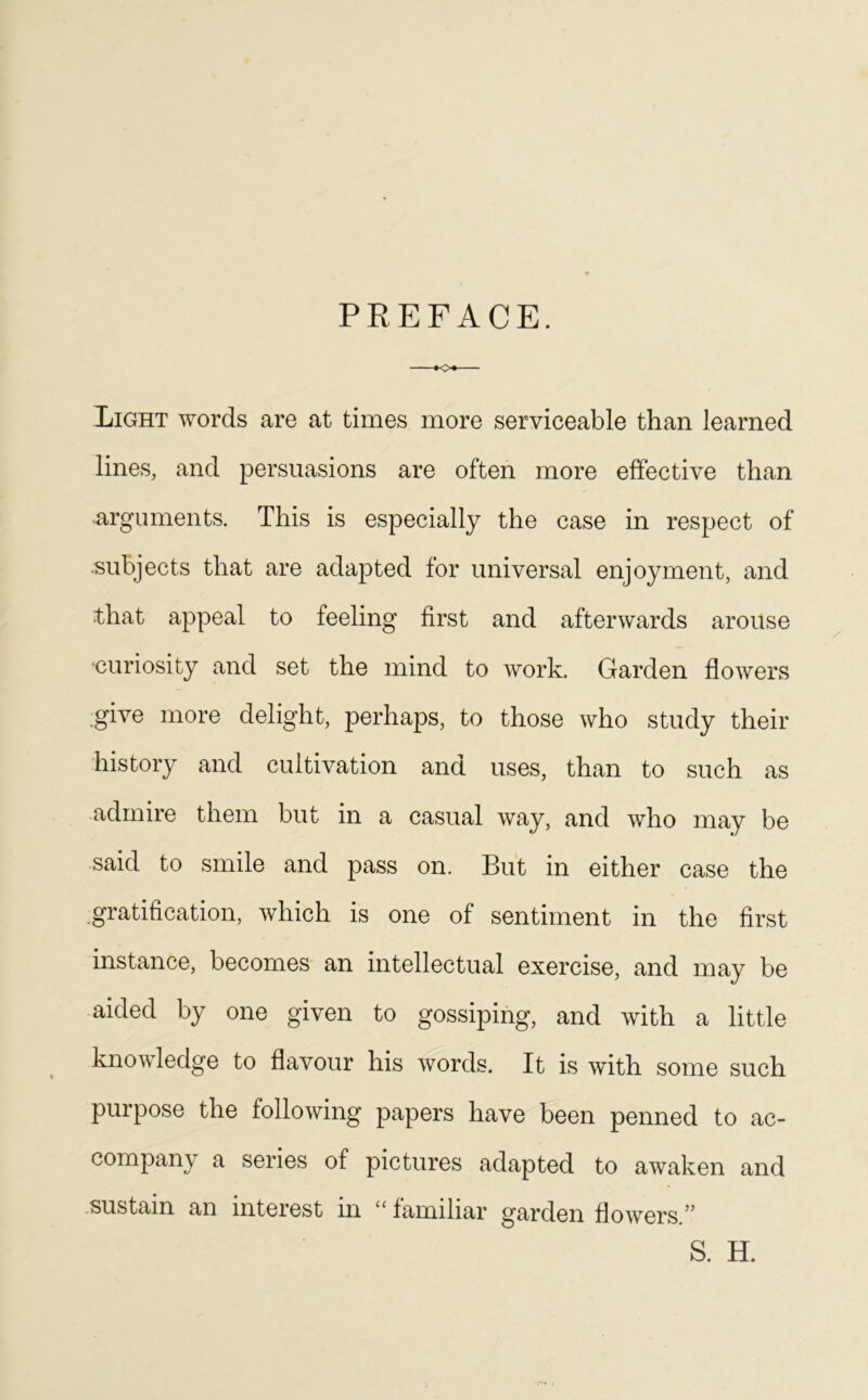 PREFACE. »o*— Light words are at times more serviceable than learned lines, and persuasions are often more effective than arguments. This is especially the case in respect of subjects that are adapted for universal enjoyment, and that appeal to feeling first and afterwards arouse 'curiosity and set the mind to work. Garden flowers give more delight, perhaps, to those who study their history and cultivation and uses, than to such as admire them but in a casual way, and who may be said to smile and pass on. But in either case the gratification, which is one of sentiment in the first instance, becomes an intellectual exercise, and may be aided by one given to gossiping, and with a little knowledge to flavour his words. It is with some such purpose the following papers have been penned to ac- company a series of pictures adapted to awaken and sustain an interest in “ familiar garden flowers ” S. H.