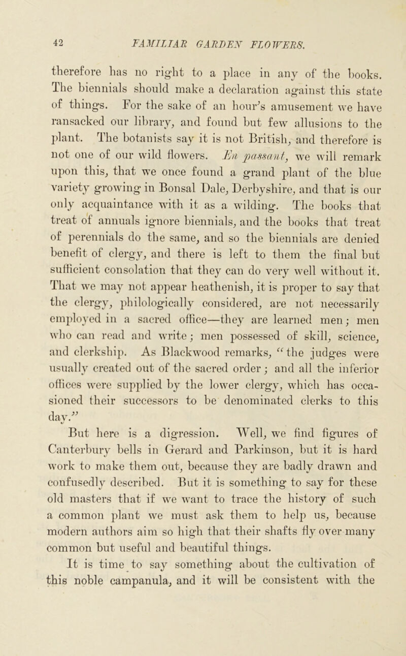 therefore has no right to a place in any of the hooks. The biennials should make a declaration against this state of things. For the sake of an hour's amusement we have ransacked our library, and found but few allusions to the plant. The botanists say it is not British, and therefore is not one of our wild flowers. Hyi passant, we will remark upon this, that we once found a grand plant of the blue variety growing in Bonsai Dale, Derbyshire, and that is our only acquaintance with it as a wilding. The books that treat of annuals ignore biennials, and the books that treat of perennials do the same, and so the biennials are denied benefit of clergy, and there is left to them the final hut sufficient consolation that they can do very well without it. That we may not appear heathenish, it is proper to say that the clergy, philologically considered, are not necessarily employed in a sacred office—they are learned men; men who can read and write; men possessed of skill, science, and clerkship. As Blackwood remarks, “the judges were usually created out of the sacred order; and all the inferior offices were supplied by the lower clergy, which has occa- sioned their successors to be denominated clerks to this dav. But here is a digression. Well, we find figures of Canterbury hells in Gerard and Parkinson, hut it is hard work to make them out, because they are badly drawn and confusedly described. But it is something to say for these old masters that if we want to trace the history of such a common plant we must ask them to help us, because modern authors aim so high that their shafts flyover many common but useful and beautiful things. It is time to say something about the cultivation of this noble campanula, and it will be consistent with the