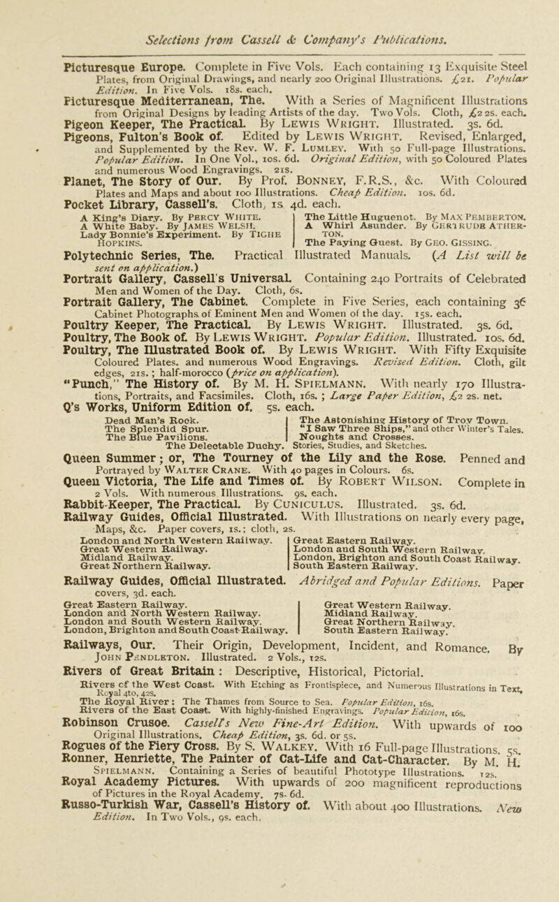 Picturesque Europe. Complete in Five Vols. Each containing 13 Exquisite Steel Plates, from Original Drawings, and nearly 200 Original Illustrations. £21. Popular Edition. In Five Vols. 18s. each. Picturesque Mediterranean, The. With a Series of Magnificent Illustrations from Original Designs by leading Artists of the day. Two Vols. Cloth, £2 2s. each. Pigeon Keeper, The Practical. By Lewis Weight. Illustrated. 3s. 6d. Pigeons, Fulton’s Book of. Edited by Lewis Wright. Revised, Enlarged, and Supplemented by the Rev. W. F. Lumley. With 50 Full-page Illustrations. Popular Edition. In One Vol., 10s. 6d. Original Edition, with 50 Coloured Plates and numerous Wood Engravings. 21s. Planet, The Story of Our. By Prof. Bonney, F.R.S., &c. With Coloured Plates and Maps and about 100 Illustrations. Cheap Edition. 10s. 6d. Pocket Library, Cassell’s. Cloth, is 4d. each. A King’s Diary. By PERCY WHITE. A White Baby. By James WELSH. Lady Bonnie’s Experiment. By TiGHE HOPKINS. Practical The Little Huguenot. By Max Pemberton. A Whirl Asunder. By Geri rude Ather- ton. The Paying Guest. By GEO. Gissing. Illustrated Manuals. (A List will be Polytechnic Series, The. sent on application.) Portrait Gallery, Cassell’s Universal. Containing 240 Portraits of Celebrated Men and Women of the Day. Cloth, 6s. Portrait Gallery, The Cabinet. Complete in Five Series, each containing 36 Cabinet Photographs of Eminent Men and Women of the day. 15s. each. Poultry Keeper, The PracticaL By Lewis Wright. Illustrated. 3s. 6d. Poultry, The Book of. By Lewis Wright. Popular Edition. Illustrated. 10s. 6d. Poultry, The Illustrated Book of. By Lewis Wright. With Fifty Exquisite Coloured Plates, and numerous Wood Engravings. Revised Edition. Cloth, gilt edges, 21s.; half-morocco (price on application). “Punch,” The History of. By M. H. Spielmann. With nearly 170 Illustra- tions, Portraits, and Facsimiles. Cloth, 16s. ; Large Paper Edition, £2 2s. net. Q’s Works, Uniform Edition of. 5s. each. The Astonishing History of Troy Town. “I Saw Three Ships,”and other Winter’s Tales. Noughts and Crosses. Stories, Studies, and Sketches. Penned and Dead Man’s Rock. The Splendid Spur. The Blue Pavilions. The Delectable Duchy, Queen Summer; or, The Tourney of the Lily and the Rose. Portrayed by Walter Crane. With 40 pages in Colours. 6s. Queen Victoria, The Life and Times of. By Robert Wilson. Complete in 2 Vols. With numerous Illustrations. 9s. each. Rabbit-Keeper, The Practical. By Cuniculus. Illustrated. 3s. 6d. Railway Guides, Official Illustrated. With Illustrations on nearly every page, Maps, &c. Paper covers, is.; cloth, 2s. London and North Western Railway. Great Western Railway. Midland Railway. Great Northern Railway. Railway Guides, Official Illustrated. covers, 3d. each. Great Eastern Railway. London and North Western Railway. London and South Western Railway. London, Brighton and South Coast-Railway. Great Eastern Railway. London and South Western Railway. London, Brighton and South Coast Railway South Eastern Railway. Abridged and Popular Editions. Paper Great Western Railway. Mid-land Railway. Great Northern Railway. South Eastern Railway. Railways, Our. Their Origin, Development, Incident, and Romance. By John Pendleton. Illustrated. 2 Vols., 12s. Rivers of Great Britain : Descriptive, Historical, Pictorial. Rivers c-f the West Coast. With Etching as Frontispiece, and Numerous Illustrations in Text Royal 4to, 42s. ^ The Royal River: The Thames from Source to Sea. Popular Edition, 16s. Rivers of the East Coast. With highly-finished Engravings. Popular Edition, t6s. Robinson Crusoe. Cassell's New Fine-Art Edition. With upwards of 100 Original Illustrations. Cheap Edition, 3s. 6d. or 5s. Rogues of the Fiery Cross. By S. Walkey. With 16 Full-page Illustrations cs Ronner, Henriette, The Painter of Cat-Life and Cat-Character. By M. H. Spielmann. Containing a Series of beautiful Phototype Illustrations. 12s* Royal Academy Pictures. With upwards of 200 magnificent reproductions of Pictures in the Royal Academy. 7s- 6d. Russo-Turkish War, Cassell’s History of. With about 400 Illustrations. New Editio?i. In Two Vols., gs. each.