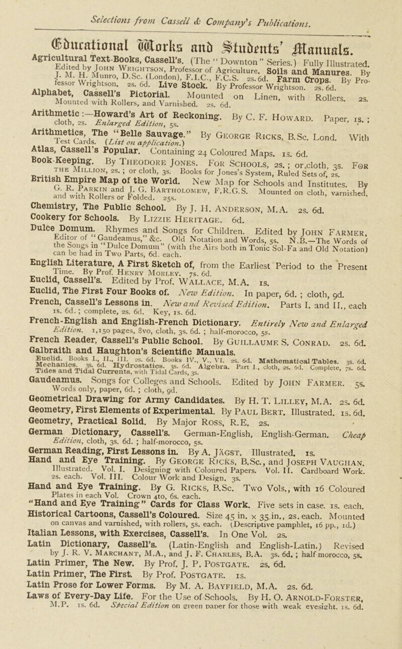 * '(Educational Marks and Students’ Manuals.”' Agricultural Text-Books, Cassell’s. (The “ Downton ” Series.) Fully Illustrated JdMdHy/wo^dREh7t°NhPr°feFssTor°f Agriculture. Soils and Manures. By f’ ‘ w'. Tnro’ D. Sc. (London), F.I.C., KC.S. 2s. 6d. Farm Crops. Bv Pro- sor ngitson. 2s. 6d. Live Stock. By Professor Wright son. 2s. 6d. Alphabet, Cassell’s Pictorial. Mounted on Linen, with Rollers Mounted with Rollers, and Varnished. 2s. 6d. 2S. By C. F. Howard. Paper, is. ; Arithmetic Howard’s Art of Reckoning. cloth, 2s. Enlarged Edition, 5s. Arithmetics The “Belle Sauvage.” By George Ricks, B.Sc. Lend. With lest Cards. (List on application.) Atlas, Cassells Popular. Containing 24 Coloured Maps. is. 6d. Book-Keeping. By T heodore Jones. For Schools, 2s.; or .cloth qs For Million, 2s. ; or cloth, 3s. Books for Jones’s System, Ruled Sets of, 2I British Empire Map Of the World. New Map for Schools and Institutes. By aGndRwifhARXfor Ldid?AR™0I'0KEr' F'R G S- on cloth, varnishT Chemistry, The Public School. By J. H. Anderson, M.A. 2s. 6d. Cookery for Schools. By Lizzie Heritage. 6d. DuiceDomum. Rhymes and Songs for Children. Edited by John Farmer, Fditoi of _ Gaudeamus, Sic.^ Old Notation and Words, 5s. N.B.—The Words of the songs in Dulce Domum (with the Airs both in Tonic Sol-Fa and Old Notation) can be had in Two Parts, 6d. each. English Literature, A First Sketch of, from the Earliest Period to the Present lime. By Prof. Henry Morley. 7s. 6d. Euclid, Cassell’s. Edited by Prof. Wallace, M.A. is. Euclid, The First Four Books of. New Edition. In paper, 6d. ; cloth, 9d. French, Cassell’s Lessons in. New and Revised Edition. Parts I. and II each is. 6d. ; complete, 2s. 6d. Key, is. 6d. French-English and English-French Dictionary. Entirely New and Enlarged Edition. 1,150 pages, 8vo, cloth, 3s. 6d. ; half-morocco, 5s. French Reader, Cassell’s Public School. By Guillaume S. Conrad. 2S. 6d. Galbraith and Haughton’s Scientific Manuals. kjb/1”ri'j 2S* Uooks IV., V., VI. 2S. 6d. Mathematical Tables. 3s. 6<L &gvA1«#l>~- Par! dMh- - » “• Gaudeamus. Songs for Colleges and Schools. Edited by John Farmer, cs. Words only, paper, 6d. ; cloth, gd. Geometrical Drawing for Army Candidates. By H. T. Lilley, M.A. 2s. 6d. Geometry, First Elements of Experimental. By Paul Bert. Illustrated, is. 6d. Geometry, Practical Solid. By Major Ross, R.E. 2s. German Dictionary, Cassell’s. German-English, English-German. Cheap Edition, cloth, 3s. 6d. ; half-morocco, 5s. German Reading, First Lessons in. By A. Jagst. Illustrated, is. Hand and Eye Training. By George Ricks, B.Sc., and Joseph Vaughan. Illustrated. Vol. I. Designing with Coloured Papers. Vol. II. Cardboard Work. 2s. each. Vol. III. Colour Work and Design. 3s. Hand and Eye Training. By G. Ricks, B.Sc. Two Vols., with 16 Coloured Plates in each Vol. Crown 4to, 6s. each. “Hand and Eye Training” Cards for Class Work. Five sets in case. is. each. Historical Cartoons, Cassell’s Coloured. Size 45 in. x 35 in., 2s. each. Mounted on canvas and varnished, with rollers, 5s. each. (Descriptive pamphlet, 16 pp., id.) Italian Lessons, with Exercises, Cassell’s. In One Vol. 2s. Latin Dictionary, CasseU’s. (Latin-English and English-Latin.) Revised by J. R. V. Marchant, M.A., and J. F. Charles, B.A. 3s. 6d. ; half morocco, 5s. Latin Primer, The New. By Prof. J. P. Postgate. as. 6d. Latin Primer, The First. By Prof. Postgate. is. Latin Prose for Lower Forms. By M. A. Bayfield, M.A. 2s. 6d. Laws of Every-Day Life. For the Use of Schools. By H. O. Arnold-Forster, M.P. is. 6d. Special Edition on srreen Daner for those with weak eyesight, is. 6d.