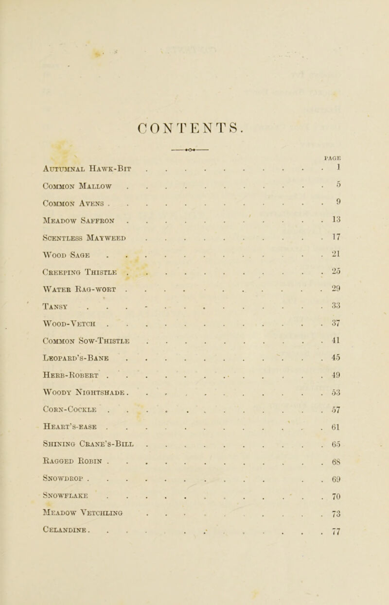 CONTENTS KH Autumnal Hawk-Bit Common Mallow .... Common Avens Meadow Saffron .... Scentless Mat weed Wood Sage Creeping Thistle .... Water Rag-wort .... Tansy ...... Wood-Vetch Common Sow-Thistle Leopard's-Bane .... Herb-Robert Woody Nightshade . Corn-Cockle ..... Heart’s-ease Shining Crane’s-Bill Ragged Robin Snowdrop Snowflake Meadow Vetciiling page ] 5 9 13 17 21 'ZO 29 33 37 41 45 49 53 57 61 65 68 69 70 73 Celandine . 77