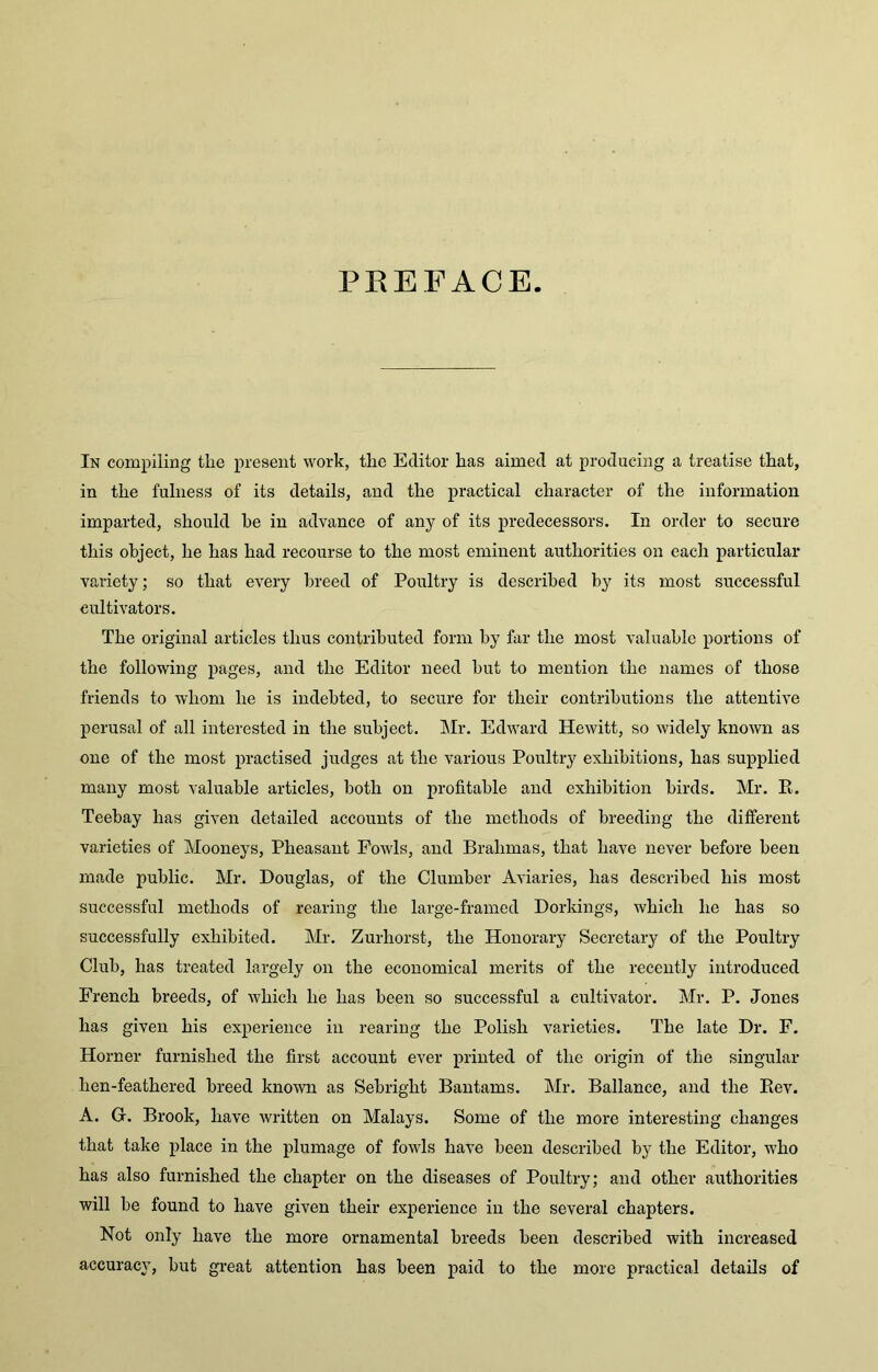 PREFACE In compiling the present work, the Editor has aimed at producing a treatise that, in the fulness of its details, and the practical character of the information imparted, should he in advance of any of its predecessors. In order to secure this object, he has had recourse to the most eminent authorities on each particular variety; so that every breed of Poultry is described by its most successful cultivators. The original articles thus contributed form by far the most valuable portions of the following pages, and the Editor need but to mention the names of those friends to whom he is indebted, to secure for their contributions the attentive perusal of all interested in the subject. Mr. Edward Hewitt, so widely known as one of the most practised judges at the various Poultry exhibitions, has supplied many most valuable articles, both on profitable and exhibition birds. Mr. E. Teebay has given detailed accounts of the methods of breeding the different varieties of Mooneys, Pheasant Fowls, and Brahmas, that have never before been made public. Mr. Douglas, of the Clumber Aviaries, has described his most successful methods of rearing the large-framed Dorkings, which he has so successfully exhibited. Mr. Zurhorst, the Honorary Secretary of the Poultry Club, has treated largely on the economical merits of the recently introduced French breeds, of which he has been so successful a cultivator. Mr. P. Jones has given his experience in rearing the Polish varieties. The late Dr. F. Horner furnished the first account ever printed of the origin of the singular lien-feathered breed known as Sebright Bantams. Mr. Ballance, and the Eev. A. Gr. Brook, have written on Malays. Some of the more interesting changes that take place in the plumage of fowls have been described by the Editor, who has also furnished the chapter on the diseases of Poultry; and other authorities will be found to have given their experience in the several chapters. Not only have the more ornamental breeds been described with increased accuracy, but great attention has been paid to the more practical details of