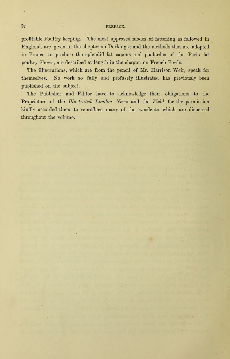 profitable Poultry keeping. The most approved modes of fattening as followed in England, are given in the chapter on Dorkings; and the methods that are adopted in France to produce the splendid fat capons and poulardes of the Paris fat poultry SIioavs, are described at length in the chapter on French FoavIs. The illustrations, Avhich are from the pencil of Mr. Harrison Weir, speak for themselves. No Avork so fully and profusely illustrated has previously been published on the subject. The Publisher and Editor have to aclmoAvledge their obligations to the Proprietors of the Illustrated London News and the Field for the permission kindly accorded them to reproduce many of the AA’oodcuts Avliich are dispersed throughout the volume.