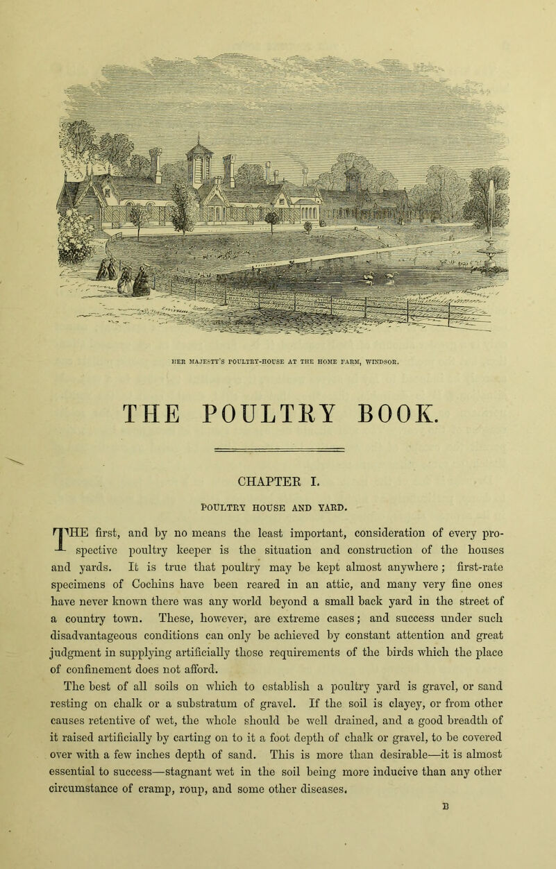 IIER MAJESTY'S FOULTRY-HOUSE AT THE HOME FARM, WINDSOR. THE POULTRY BOOK. CHAPTER I. POULTRY HOUSE AND YARD. I|THE first, and by no means the least important, consideration of every pro- J- spective poultry keeper is the situation and construction of tlie bouses and yards. It is true that poultry may be kept almost anywhere; first-rate specimens of Cochins have been reared in an attic, and many very fine ones have never known there was any world beyond a small back yard in the street of a country town. These, however, are extreme cases; and success under such disadvantageous conditions can only be achieved by constant attention and great judgment in supplying artificially those requirements of the birds which the place of confinement does not afford. The best of all soils on which to establish a poultry yard is gravel, or sand resting on chalk or a substratum of gravel. If the soil is clayey, or from other causes retentive of wet, the whole should be well drained, and a good breadth of it raised artificially by carting on to it a foot depth of chalk or gravel, to be covered over with a few inches depth of sand. This is more than desirable—it is almost essential to success—stagnant wet in the soil being more inducive than any other circumstance of cramp, roup, and some other diseases. B