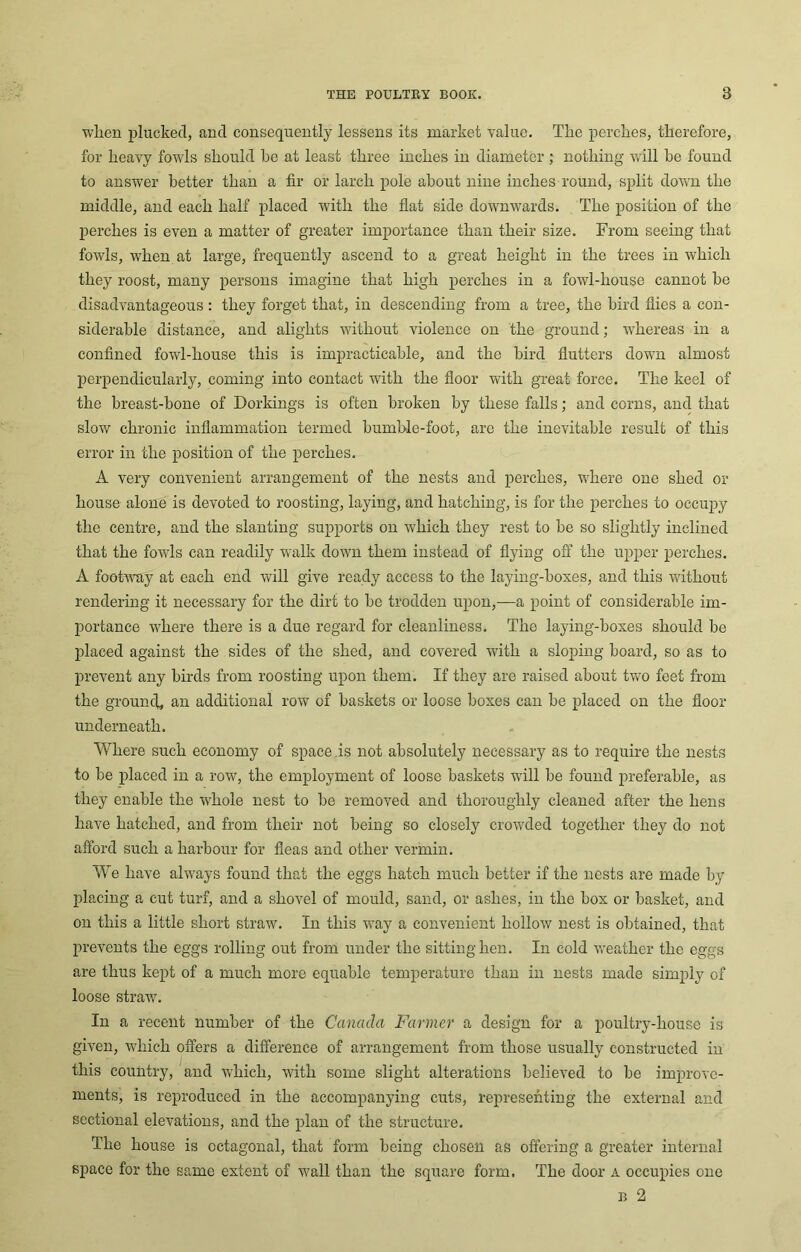 wlien plucked, and consequently lessens its market value. Tlic perches, therefore, for heavy fowls should he at least three inches in diameter ; nothing will be found to answer better than a fir or larch pole about nine inches round, split down the middle, and each half placed with the flat side downwards. The position of the perches is even a matter of greater importance than their size. From seeing that fowls, when at large, frequently ascend to a great height in the trees in which they roost, many persons imagine that high perches in a fowl-house cannot be disadvantageous: they forget that, in descending from a tree, the bird flies a con- siderable distance, and alights without violence on the ground; whereas in a confined fowl-house this is impracticable, and the bird flutters down almost perpendicularly, coming into contact with the floor with great force. The keel of the breast-bone of Dorkings is often broken by these falls; and corns, and that slow chronic inflammation termed bumble-foot, are the inevitable result of this error in the position of the perches. A very convenient arrangement of the nests and perches, where one shed or house alone is devoted to roosting, laying, and hatching, is for the perches to occupy the centre, and the slanting supports on which they rest to be so slightly inclined that the fowls can readily walk down them instead of flying off the upper perches. A footway at each end will give ready access to the laying-boxes, and this without rendering it necessary for the dirt to be trodden upon,—a point of considerable im- portance where there is a due regard for cleanliness. The laying-boxes should be placed against the sides of the shed, and covered with a sloping board, so as to prevent any birds from roosting upon them. If they are raised about two feet from the ground, an additional row of baskets or loose boxes can be placed on the floor underneath. Where such economy of space is not absolutely necessary as to require the nests to be placed in a row, the employment of loose baskets will be found preferable, as they enable the whole nest to be removed and thoroughly cleaned after the hens have hatched, and from their not being so closely crowded together they do not afford such a harbour for fleas and other vermin. We have always found that the eggs hatch much better if the nests are made by placing a cut turf, and a shovel of mould, sand, or ashes, in the box or basket, and on this a little short straw. In this way a convenient hollow nest is obtained, that prevents the eggs rolling out from under the sitting hen. In cold weather the eggs are thus kept of a much more equable temperature than in nests made simply of loose straw. In a recent number of the Canada Farmer a design for a poultry-house is given, which offers a difference of arrangement from those usually constructed in this country, and which, with some slight alterations believed to be improve- ments, is reproduced in the accompanying cuts, representing the external and sectional elevations, and the plan of the structure. The house is octagonal, that form being chosen as offering a greater internal space for the same extent of wall than the square form. The door a occupies one B 2