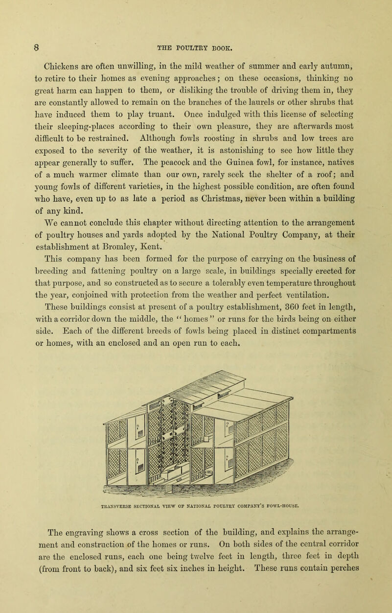 Chickens are often unwilling, in the mild weather of summer and early autumn, to retire to their homes as evening approaches; on these occasions, thinking no great harm can happen to them, or disliking the trouble of driving them in, they are constantly allowed to remain on the branches of the laurels or other shrubs that have induced them to play truant. Once indulged with this license of selecting their sleeping-places according to their own pleasure, they are afterwards most difficult to he restrained. Although fowls roosting in shrubs and low trees arc exposed to the severity of the weather, it is astonishing to see how little they appear generally to suffer. The peacock and the Guinea fowl, for instance, natives of a much warmer climate than our own, rarely seek the shelter of a roof; and young fowls of different varieties, in the highest possible condition, are often found who have, even up to as late a period as Christmas, never been within a building of any kind. We cannot conclude this chapter without directing attention to the arrangement of poultry houses and yards adopted by the National Poultry Company, at their establishment at Bromley, Kent. This company has been formed for the purpose of carrying on the business of breeding and fattening poultry on a large scale, in buildings specially erected for that purpose, and so constructed as to secure a tolerably even temperature throughout the year, conjoined with protection from the weather and perfect ventilation. These buildings consist at present of a poultry establishment, 360 feet in length, with a corridor down the middle, the “ homes ” or runs for the birds being on either side. Each of the different breeds of fowls being placed in distinct compartments or homes, with an enclosed and an open run to each. TRANSVERSE SECTIONAL VIEW OF NATIONAL POULTRY COMPANY’S FOWL-HOUSE. The engraving shows a cross section of the building, and explains the arrange- ment and construction of the homes or runs. On both sides of the central corridor are the enclosed runs, each one being twelve feet in length, three feet in depth (from front to back), and six feet six inches in height. These runs contain perches
