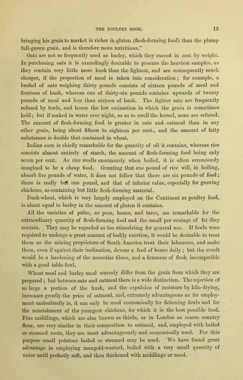 1 Q bringing liis grain to market is richer in gluten (flesh-forming food) than the plump full-grown grain, and is therefore more nutritious.” Oats are not so frequently used as barley, which they exceed in cost by weight. In purchasing oats it is exceedingly desirable to procure the heaviest samples, as they contain very little more husk than the lightest, and are consequently much cheaper, if the proportion of meal is taken into consideration; for example, a bushel of oats weighing thirty pounds consists of sixteen pounds of meal and fourteen of husk, whereas one of thirty-six pounds contains upwards of twenty pounds of meal and less than sixteen of husk. The lighter oats are frequently refused by fowls, and hence the low estimation in which the grain is sometimes held; but if soaked in water over night, so as to swell the kernel, none are refused. The amount of flesh-forming food is greater in oats and oatmeal than in any other grain, being about fifteen to eighteen per cent., and the amount of fatty substances is double that contained in w'heat. Indian corn is chiefly remarkable for the quantity of oil it contains, whereas rice consists almost entirely of starch, the amount of flesh-forming food being only seven per cent. As rice swells enormously when boiled, it is often erroneously imagined to be a cheap food. Granting that one pound of rice will, in boiling, absorb five pounds of water, it does not follow that there are six pounds of food; there is really birt one pound, and that of inferior value, especially for growing chickens, as containing but little flesh-forming material. Buck-wheat, which is very largely employed on the Continent as poultry food, is about equal to barley in the amount of gluten it contains. All the varieties of pulse, as peas, beans, and tares, are remarkable for the extraordinary quantity of flesli-forming food and the small per centage of fat they contain. They may be regarded as too stimulating for general use. If fowls were required to undergo a great amount of bodily exertion, it would be desirable to treat them as the mining proprietors of South America treat their labourers, and make them, even if against their inclination, devour a feed of beans daily ; but the result would be a hardening of the muscular fibres, and a firmness of flesh incompatible with a good table fowl. Wheat meal and barley meal scarcely differ from the grain from which they are prepared ; but between oats and oatmeal there is a wide distinction. The rejection of so large a portion of the husk, and the expulsion of moisture by kiln-drying, increases greatly the price of oatmeal, and, extremely advantageous as its employ- ment undoubtedly is, it can only be used economically for fattening fowls and for the nourishment of the youngest chickens, for which it is the best possible food. Fine middlings, which are also known as thirds, or in London as coarse country flour, are very similar in their composition to oatmeal, and, employed with boiled or steamed roots, they are most advantageously and economically used. For this purpose small potatoes boiled or steamed may be used. We have found great advantage in employing mangold-wurtzel, boiled with a very small quantity of water until perfectly soft, and then thickened with middlings or meal.