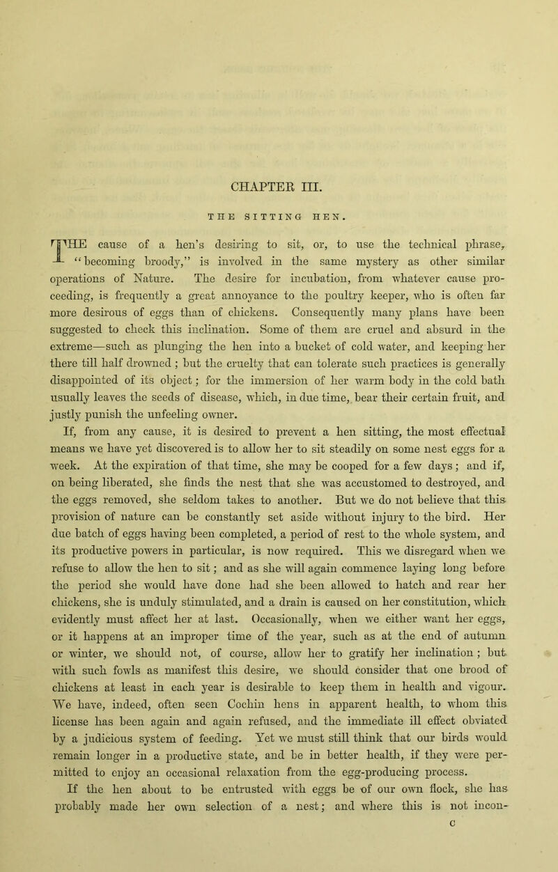 CHAPTER III. THE SITTING HEN HE cause of a lien’s desiring to sit, or, to use tlie technical phrase. “becoming broody,” is involved in the same mystery as other similar operations of Nature. The desire for incubation, from whatever cause pro- ceeding, is frequently a great annoyance to the poultry keeper, who is often far more desirous of eggs than of chickens. Consequently many plans have been suggested to check this inclination. Some of them are cruel and absurd in the extreme—such as plunging the hen into a bucket of cold water, and keeping her there till half drowned ; but the cruelty that can tolerate such practices is generally disappointed of its object; for the immersion of her warm body in the cold hath usually leaves the seeds of disease, which, in due time, hear their certain fruit, and justly punish the unfeeling owner. If, from any cause, it is desired to prevent a hen sitting, the most effectual means we have yet discovered is to allow her to sit steadily on some nest eggs for a week. At the expiration of that time, she may be cooped for a few days; and if, on being liberated, she finds the nest that she was accustomed to destroyed, and the eggs removed, she seldom takes to another. But we do not believe that this, provision of nature can be constantly set aside without injury to the bird. Her due batch of eggs having been completed, a period of rest to the whole system, and its productive powers in particular, is now required. This we disregard when we refuse to allow the hen to sit; and as she will again commence laying long before the period she would have done had she been allowed to hatch and rear her chickens, she is unduly stimulated, and a drain is caused on her constitution, which evidently must affect her at last. Occasionally, when we either want her eggs, or it happens at an improper time of the year, such as at the end of autumn or winter, we should not, of course, allow her to gratify her inclination ; but with such fowls as manifest this desire, we should consider that one brood of chickens at least in each year is desirable to keep them in health and vigour. We have, indeed, often seen Cochin hens in apparent health, to whom this license has been again and again refused, and the immediate ill effect obviated by a judicious system of feeding. Yet we must still think that our birds would remain longer in a productive state, and be in better health, if they were per- mitted to enjoy an occasional relaxation from the egg-producing process. If the hen about to be entrusted with eggs be of our own flock, she has probably made her own selection of a nest; and where this is not incon- c