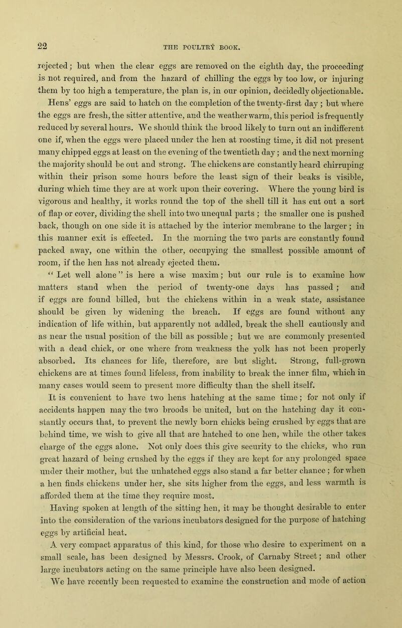 rejected; but when the clear eggs are removed on tlie eighth day, the proceeding is not required, and from the hazard of chilling the eggs by too low, or injuring them by too high a temperature, the plan is, in our opinion, decidedly objectionable. Hens’ eggs are said to hatch on the completion of the twenty-first day ; but where the eggs are fresh, the sitter attentive, and the weather warm, this period is frequently reduced by several hours. We should think the brood likely to turn out an indifferent one if, when the eggs were placed under the hen at roosting time, it did not present many chipped eggs at least on the evening of the twentieth day; and the next morning the majority should be out and strong. The chickens are constantly heard chirruping within their prison some hours before the least sign of their beaks is visible, during which time they are at work upon their covering. Where the young bird is vigorous and healthy, it works round the top of the shell till it has cut out a sort of flap or cover, dividing the shell into two unequal parts ; the smaller one is pushed back, though on one side it is attached by the interior membrane to the larger ; in this manner exit is effected. In the morning the two parts are constantly found packed awajq one within the other, occupying the smallest possible amount of room, if the hen has not already ejected them. “Let well alone” is here a wise maxim; but our rule is to examine how matters stand when the period of twenty-one days has passed ; and if eggs are found billed, but the chickens within in a weak state, assistance should be given by widening the breach. If eggs are found without any indication of life within, but apparently not addled, break the shell cautiously and as near the usual position of the bill as possible ; but we are commonly presented with a dead chick, or one where from weakness the yolk has not been properly absorbed. Its chances for life, therefore, are but slight. Strong, full-grown chickens are at times found lifeless, from inability to break the inner film, which in many cases would seem to present more difficulty than the shell itself. It is convenient to have two hens hatching at the same time; for not only if accidents happen may the two broods be united, but on the hatching day it con- stantly occurs that, to prevent the newly born chicks being crushed by eggs that are behind time, we wish to give all that are hatched to one hen, while the other takes charge of the eggs alone. Not only does this give security to the chicks, who run great hazard of being crushed by the eggs if they are kept for any prolonged space under their mother, but the unliatched eggs also stand a far better chance ; for when a hen finds chickens under her, she sits higher from the eggs, and less warmth is afforded them at the time they require most. Having spoken at length of the sitting hen, it may be thought desirable to enter into the consideration of the various incubators designed for the purpose of hatching eggs by artificial heat. A very compact apparatus of this kind, for those who desire to experiment on a small scale, has been designed by Messrs. Crook, of Carnaby Street; and other large incubators acting on the same principle have also been designed. We have recently been requested to examine the construction and mode of action