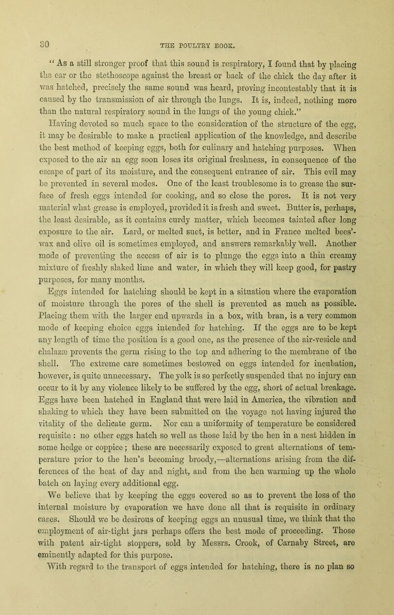 80 “ As a still stronger proof tliat this sound is respiratory, I found that by placing the ear or the stethoscope against the breast or back of the chick the day after it was hatched, precisely the same sound was heard, proving incontestably that it is caused by the transmission of air through the lungs. It is, indeed, nothing more than the natural respiratory sound in the lungs of the young chick.” Having devoted so much space to the consideration of the structure of the egg, it may be desirable to make a practical application of the knowledge, and describe the best method of keeping eggs, both for culinary and hatching purposes. When exposed to the air an egg soon loses its original freshness, in consequence of the escape of part of its moisture, and the consequent entrance of air. This evil may be prevented in several modes. One of the least troublesome is to grease the sur- face of fresh eggs intended for cooking, and so close the pores. It is not very material what grease is employed, provided it is fresh and sweet. Butter is, perhaps, the least desirable, as it contains curdy matter, which becomes tainted after long exposure to the air. Lard, or melted suet, is better, and in France melted bees’- wax and olive oil is sometimes employed, and answers remarkably well. Another mode of preventing the access of air is to plunge the eggs into a thin creamy mixture of freshly slaked lime and water, in which they will keep good, for pastry purposes, for many months. Eggs intended for hatching should be kept in a situation where the evaporation of moisture through the pores of the shell is prevented as much as possible. Placing them with the larger end upwards in a box, with bran, is a very common mode of keeping choice eggs intended for hatching. If the eggs are to be kept any length of time the position is a good one, as the presence of the air-vesicle and chalazre prevents the germ rising to the top and adhering to the membrane of the shell. The extreme care sometimes bestowed on eggs intended for incubation, however, is quite unnecessary. The yolk is so perfectly suspended that no injury can occur to it by any violence likely to be suffered by the egg, short of actual breakage. Eggs have been hatched in England that were laid in America, the vibration and shaking to which they have been submitted on the voyage not having injured the vitality of the delicate germ. Nor can a uniformity of temperature be considered requisite : no other eggs hatch so well as those laid by the hen in a nest hidden in some hedge or coppice; these are necessarily exposed to great alternations of tem- perature prior to the hen’s becoming broody,—alternations arising from the dif- ferences of the heat of day and night, and from the hen warming up the whole batch on laying every additional egg. We believe that by keeping the eggs covered so as to prevent the loss of the internal moisture by evaporation we have done all that is requisite in ordinary cases. Should we be desirous of keeping eggs an unusual time, we think that the employment of air-tight jars perhaps offers the best mode of proceeding. Those with patent air-tight stoppers, sold by Messrs. Crook, of Carnaby Street, are eminently adapted for this purpose. With regard to the transport of eggs intended for hatching, there is no plan so