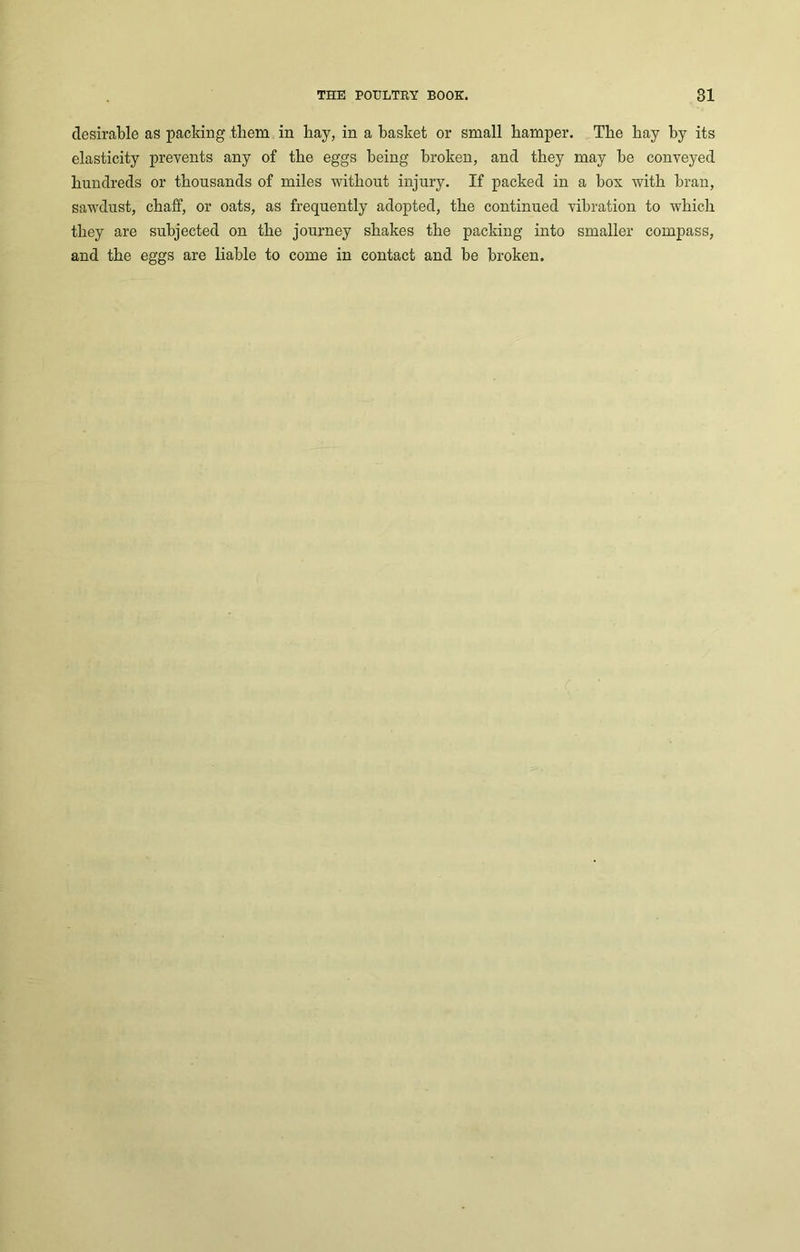 desirable as packing them in bay, in a basket or small hamper. The bay by its elasticity prevents any of tbe eggs being broken, and they may be conveyed hundreds or thousands of miles without injury. If packed in a box with bran, sawdust, chaff, or oats, as frequently adopted, the continued vibration to which they are subjected on the journey shakes the packing into smaller compass, and the eggs are liable to come in contact and be broken.
