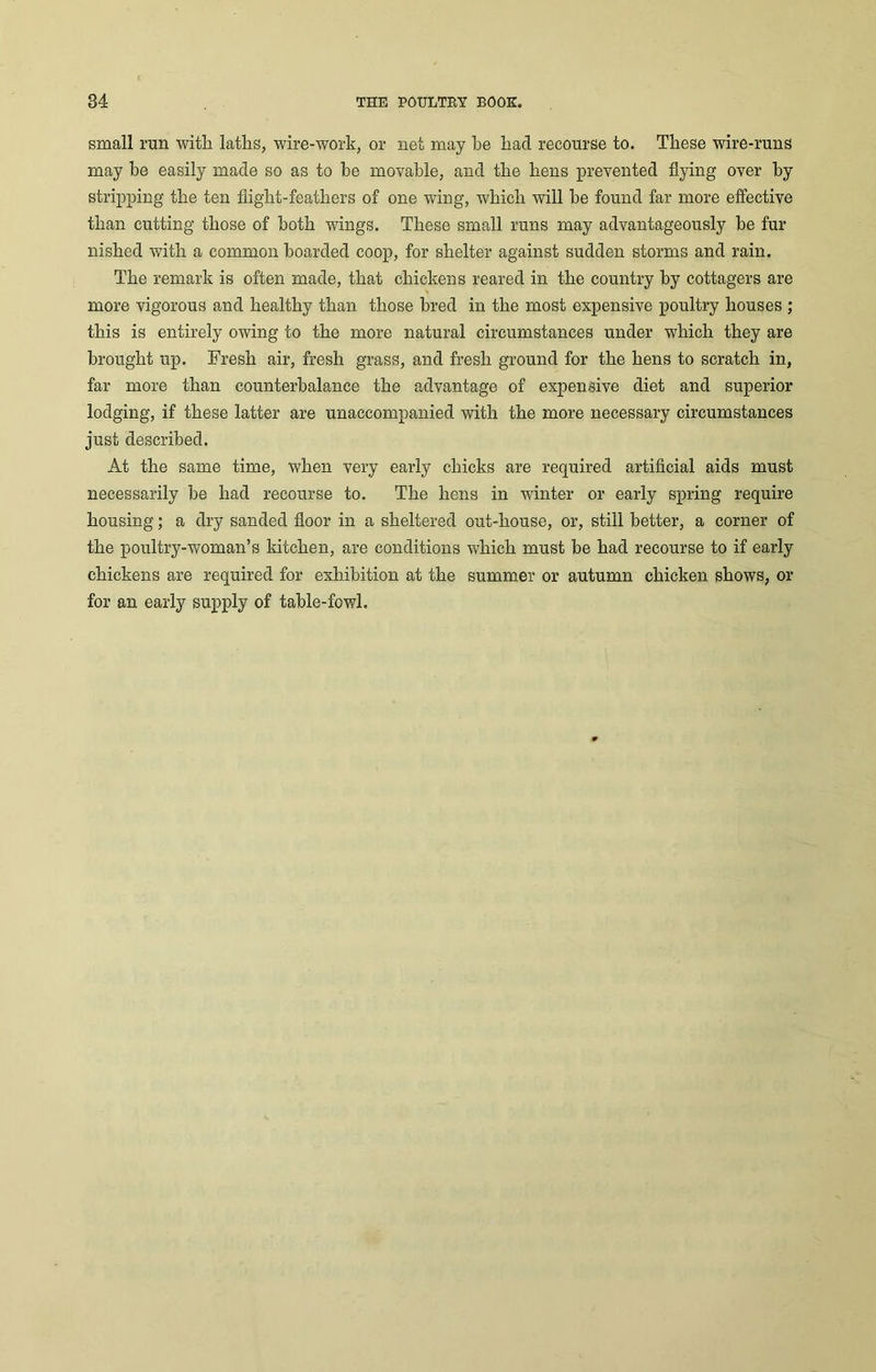 small run with laths, wire-work, or net may be hacl recourse to. These wire-runs may he easily made so as to be movable, and the hens prevented flying over by stripping the ten flight-feathers of one wing, which will he found far more effective than cutting those of both wings. These small runs may advantageously be fur nished with a common hoarded coop, for shelter against sudden storms and rain. The remark is often made, that chickens reared in the country by cottagers are more vigorous and healthy than those bred in the most expensive poultry houses; this is entirely owing to the more natural circumstances under which they are brought up. Fresh air, fresh grass, and fresh ground for the hens to scratch in, far more than counterbalance the advantage of expensive diet and superior lodging, if these latter are unaccompanied with the more necessary circumstances just described. At the same time, when very early chicks are required artificial aids must necessarily he had recourse to. The hens in winter or early spring require housing; a dry sanded floor in a sheltered out-house, or, still better, a corner of the poultry-woman’s kitchen, are conditions which must be had recourse to if early chickens are required for exhibition at the summer or autumn chicken shows, or for an early supply of table-fowl.
