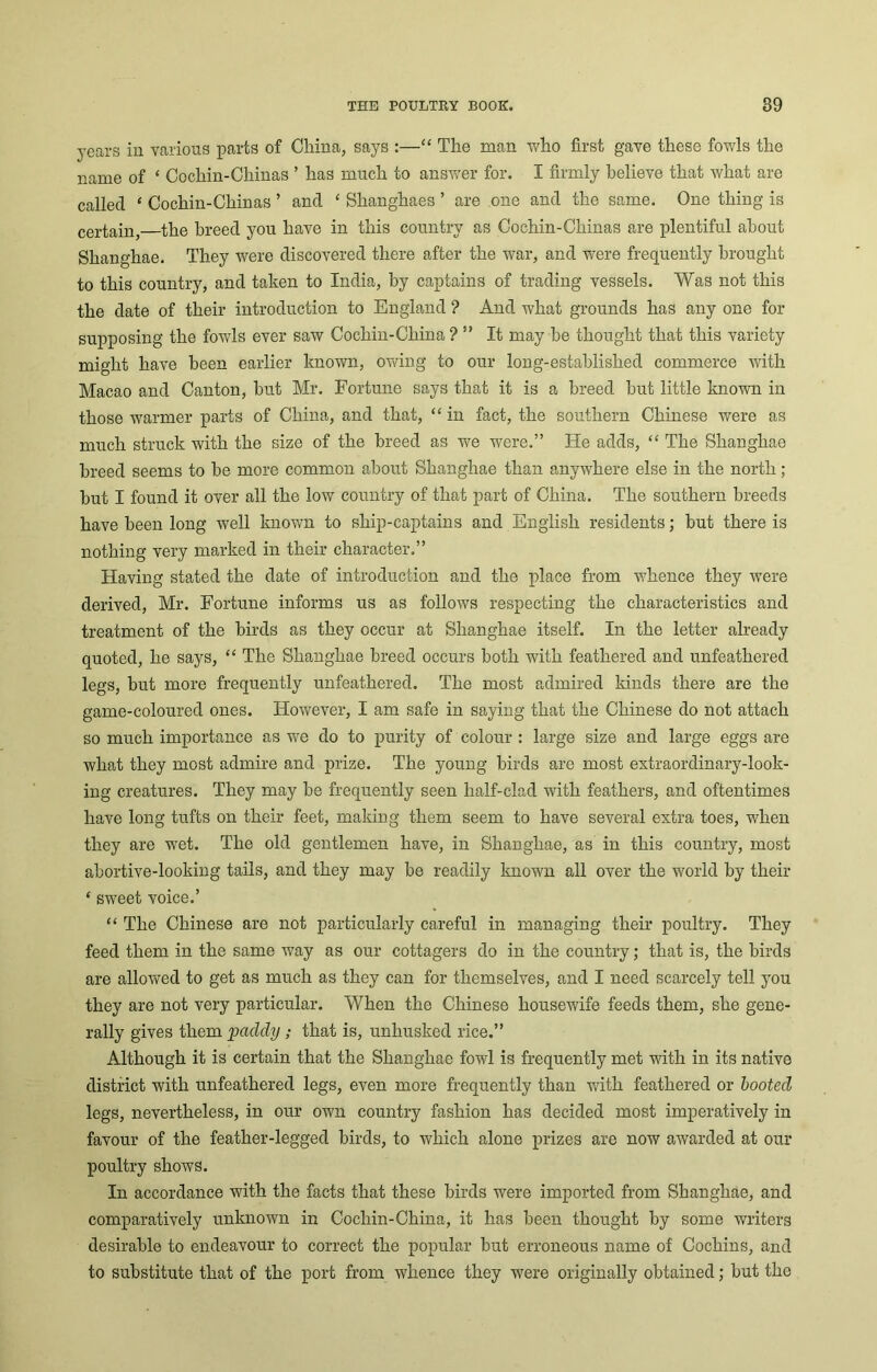 years in various parts of China, says :—“ The man who first gave these fowls the name of ‘ Cochin-Chinas ’ has much to answer for. I firmly believe that what are called ‘ Cochin-Chinas ’ and ‘ Shanghaes ’ are one and the same. One thing is certain, the breed you have in this country as Cochin-Chinas are plentiful about Shanghae. They were discovered there after the war, and were frequently brought to this country, and taken to India, by captains of trading vessels. Was not this the date of their introduction to England ? And what grounds has any one for supposing the fowls ever saw Cochin-China ? ” It may he thought that this variety might have been earlier known, owing to our long-established commerce with Macao and Canton, hut Mr. Fortune says that it is a breed hut little known in those warmer parts of China, and that, “ in fact, the southern Chinese were as much struck with the size of the breed as we were.” He adds, “ The Shanghae breed seems to be more common about Shanghae than anywhere else in the north ; but I found it over all the low country of that part of China. The southern breeds have been long well known to sliip-captains and English residents; but there is nothing very marked in their character.” Having stated the date of introduction and the place from whence they were derived, Mr. Fortune informs us as follows respecting the characteristics and treatment of the birds as they occur at Shanghae itself. In the letter already quoted, he says, “ The Shanghae breed occurs both with feathered and unfeathered legs, but more frequently unfeathered. The most admired kinds there are the game-coloured ones. However, I am safe in saying that the Chinese do not attach so much importance as we do to purity of colour : large size and large eggs are what they most admire and prize. The young birds are most extraordinary-look- ing creatures. They may be frequently seen lialf-clad with feathers, and oftentimes have long tufts on their feet, making them seem to have several extra toes, when they are wet. The old gentlemen have, in Shanghae, as in this country, most abortive-looking tails, and they may be readily known all over the world by their ‘ sweet voice.’ “ The Chinese are not particularly careful in managing their poultry. They feed them in the same way as our cottagers do in the country; that is, the birds are allowed to get as much as they can for themselves, and I need scarcely tell you they are not very particular. When the Chinese housewife feeds them, she gene- rally gives them ‘paddy ; that is, unhusked rice.” Although it is certain that the Shanghae fowl is frequently met with in its native district with unfeathered legs, even more frequently than with feathered or booted legs, nevertheless, in our own country fashion has decided most imperatively in favour of the feather-legged birds, to which alone prizes are now awarded at our poultry shows. In accordance with the facts that these birds were imported from Shanghae, and comparatively unknown in Cochin-China, it has been thought by some writers desirable to endeavour to correct the popular but erroneous name of Cochins, and to substitute that of the port from whence they were originally obtained; but the