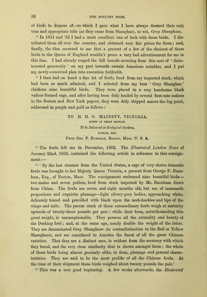 of birds to dispose of—to which I gave what I have always deemed their only true and appropriate title (as they came from Shanghae), to wit, Grey Shanghaes. “ In 1851 and ’52 I had a most excellent run of luck with these birds. I dis- tributed them all over the country, and obtained very fair prices for them; and, finally, the idea occurred to me that a present of a few of the choicest of these birds to the Queen of England wouldn’t prove a very bad advertisement for me in this line. I had already reaped the full benefit accruing from this sort of ‘ disin- terested generosity ’ on my part towards certain American notables, and I put my newly-conceived plan into execution forthwith. “ I then had on hand a fine lot of fowls, bred from my imported stock, which had been so much admired, and I selected from my best ‘ Grey Shanghae ’ chickens nine beautiful birds. They were placed in a very handsome black walnut-framed cage, and after having been duly lauded by several first-rate notices in the Boston and New York papers, they were duly shipped across the big pond, addressed in purple and gold as follows : TO H. M. G. MAJESTY, VICTORIA, QUEEN OE GREAT BRITAIN. To le Delivered at Zoological Gardens, LONDON, ENG. From Geo. P. Burnham, Boston, Mass. U. S. A “ The fowls left me in December, 1852. The Illustrated London Neivs of January 22nd, 1853, contained the following article in reference to this consign- ment :— “ ‘ By the last steamer from the United States, a cage of very choice domestic fowls was brought to her Majesty Queen Victoria, a present from George P. Burn- ham, Esq., of Boston, Mass. The consignment embraced nine beautiful birds— two males and seven pullets, bred from stock imported by Mr. Burnham direct from China. The fowls are seven and eight months old, but are of mammoth proportions and exquisite plumage—light silvery-grey bodies, approaching white, delicately traced and pencilled with black upon the neck-hackles and tips of the wings and tails. The parent stock of these extraordinary fowls weigh at maturity upwards of twenty-three pounds per pair; while their form, notwithstanding this great weight, is unexceptionable. They possess all the rotundity and beauty of the Dorking fowl; and, at the same age, nearly double the weight of the latter. They are denominated Grey Shanghaes (in contradistinction to the Red or Yellow Shanghaes), and are considered in America the finest of all the great Chinese varieties. That they are a distinct race, is evident from the accuracy with which they breed, and the very close similarity that is shown amongst them ; the whole of these birds being almost precisely alike, in form, plumage and general charac- teristics. They are said to be the most prolific of all the Chinese fowls. At the time of their shipment these birds weighed about twenty pounds the pair.’ “ This was a very good beginning. A few weeks afterwards, the Illustrated