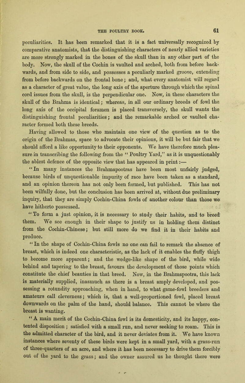 peculiarities. It lias been remarked that it is a fact universally recognized by comparative anatomists, that the distinguishing characters of nearly allied varieties are more strongly marked in the bones of the skull than in any other part of the body. Now, the skull of the Cochin is vaulted and arched, both from before back- wards, and from side to side, and possesses a peculiarly marked groove, extending from before backwards on the frontal bone; and, what every anatomist will regard as a character of great value, the long axis of the aperture through which the spinal cord issues from the skull, is the perpendicular one. Now, in these characters the skull of the Brahma is identical; whereas, in all our ordinary breeds of fowl the long axis of the occipital foramen is placed transversely, the skull wants the distinguishing frontal peculiarities; and the remarkable arched or vaulted cha- racter formed both these breeds. Having allowed to those who maintain one view of the question as to the origin of the Brahmas, space to advocate their opinions, it will be but fair that we should afford a like opportunity to their opponents. We have therefore much plea- sure in transcribing the following from the “ Poultry Yard,” as it is unquestionably the ablest defence of the opposite view that has appeared in print:— “In many instances the Brahmapootras have been most unfairly judged, because birds of unquestionable impurity of race have been taken as a standard, and an opinion thereon has not only been formed, but published. This has not been wilfully done, but the conclusion has been arrived at, without due preliminary inquiry, that they are simply Cochin-China fowls of another colour than those we have hitherto possessed. “ To form a just opinion, it is necessary to study their habits, and to breed them. We see enough in their shape to justify us in holding them distinct from the Cochin-Chinese; but still more do we find it in their habits and produce. “ In the shape of Cochin-China fowls no one can fail to remark the absence of breast, which is indeed one characteristic, as the lack of it enables the fluffy thigh to become more apparent; and the wedge-like shape of the bird, while wide behind and tapering to the breast, favours the development of those points which constitute the chief beauties in that breed. Now, in the Brahmapootra, this lack is materially supplied, inasmuch as there is a breast amply developed, and pos- sessing a rotundity approaching, when in hand, to what game-fowl breeders and amateurs call cleverness; which is, that a well-proportioned fowl, placed breast downwards on the palm of the hand, should balance. This cannot be where the breast is wanting. “ A main merit of the Cochin-China fowl is its domesticity, and its happy, con- tented disposition ; satisfied with a small run, and never seeking to roam. This is the admitted character of the bird, and it never deviates from it. We have known instances where seventy of these birds were kept in a small yard, with a grass-run of three-quarters of an acre, and where it has been necessary to drive them forcibly out of the yard to the grass; and the owner assured us he thought there were