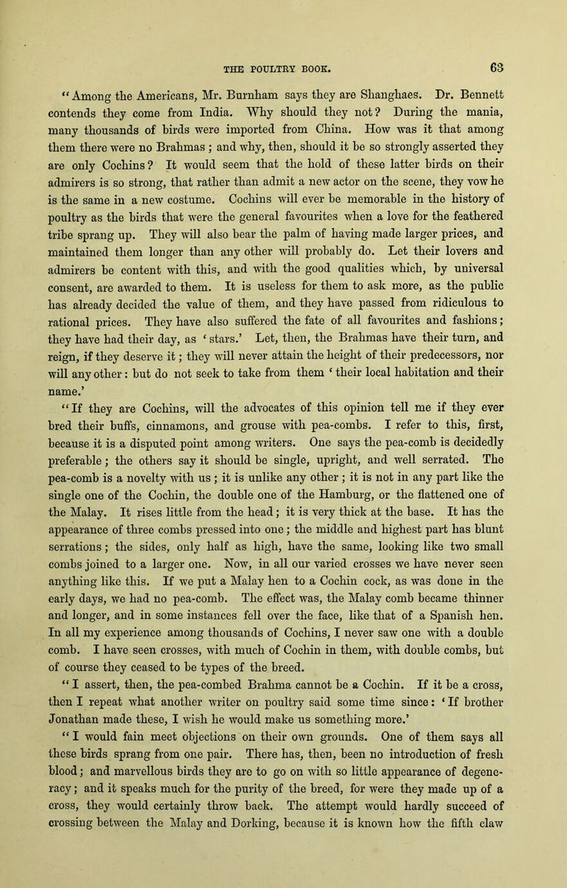 “Among the Americans, Mr. Burnham says they are Shanghaes. Dr. Bennett contends they come from India. Why should they not? During the mania, many thousands of birds were imported from China. How was it that among them there were no Brahmas ; and why, then, should it he so strongly asserted they are only Cochins ? It would seem that the hold of these latter birds on their admirers is so strong, that rather than admit a new actor on the scene, they vow he is the same in a new costume. Cochins will ever he memorable in the history of poultry as the birds that were the general favourites when a love for the feathered tribe sprang up. They will also hear the palm of having made larger prices, and maintained them longer than any other will probably do. Let their lovers and admirers he content with this, and with the good qualities which, by universal consent, are awarded to them. It is useless for them to ask more, as the public has already decided the value of them, and they have passed from ridiculous to rational prices. They have also suffered the fate of all favourites and fashions; they have had their day, as ‘ stars.’ Let, then, the Brahmas have their turn, and reign, if they deserve it; they will never attain the height of their predecessors, nor will any other: hut do not seek to take from them c their local habitation and their name.’ “If they are Cochins, will the advocates of this opinion tell me if they ever bred their huffs, cinnamons, and grouse with pea-comhs. I refer to this, first, because it is a disputed point among writers. One says the pea-comb is decidedly preferable; the others say it should be single, upright, and well serrated. The pea-comh is a novelty with us ; it is unlike any other ; it is not in any part like the single one of the Cochin, the double one of the Hamburg, or the flattened one of the Malay. It rises little from the head; it is very thick at the base. It has the appearance of three combs pressed into one ; the middle and highest part has blunt serrations; the sides, only half as high, have the same, looking like two small combs joined to a larger one. Now, in all our varied crosses we have never seen anything like this. If we put a Malay hen to a Cochin cock, as was done in the early days, we had no pea-comb. The effect was, the Malay comb became thinner and longer, and in some instances fell over the face, like that of a Spanish hen. In all my experience among thousands of Cochins, I never saw one with a double comb. I have seen crosses, with much of Cochin in them, with double combs, hut of course they ceased to he types of the breed. “ I assert, then, the pea-combed Brahma cannot be a Cochin. If it be a cross, then I repeat what another writer on poultry said some time since: * If brother Jonathan made these, I wish he would make us something more.’ “ I would fain meet objections on their own grounds. One of them says all these birds sprang from one pair. There has, then, been no introduction of fresh blood; and marvellous birds they are to go on with so little appearance of degene- racy ; and it speaks much for the purity of the breed, for were they made up of a cross, they would certainly throw hack. The attempt would hardly succeed of crossing between the Malay and Dorking, because it is known how the fifth claw