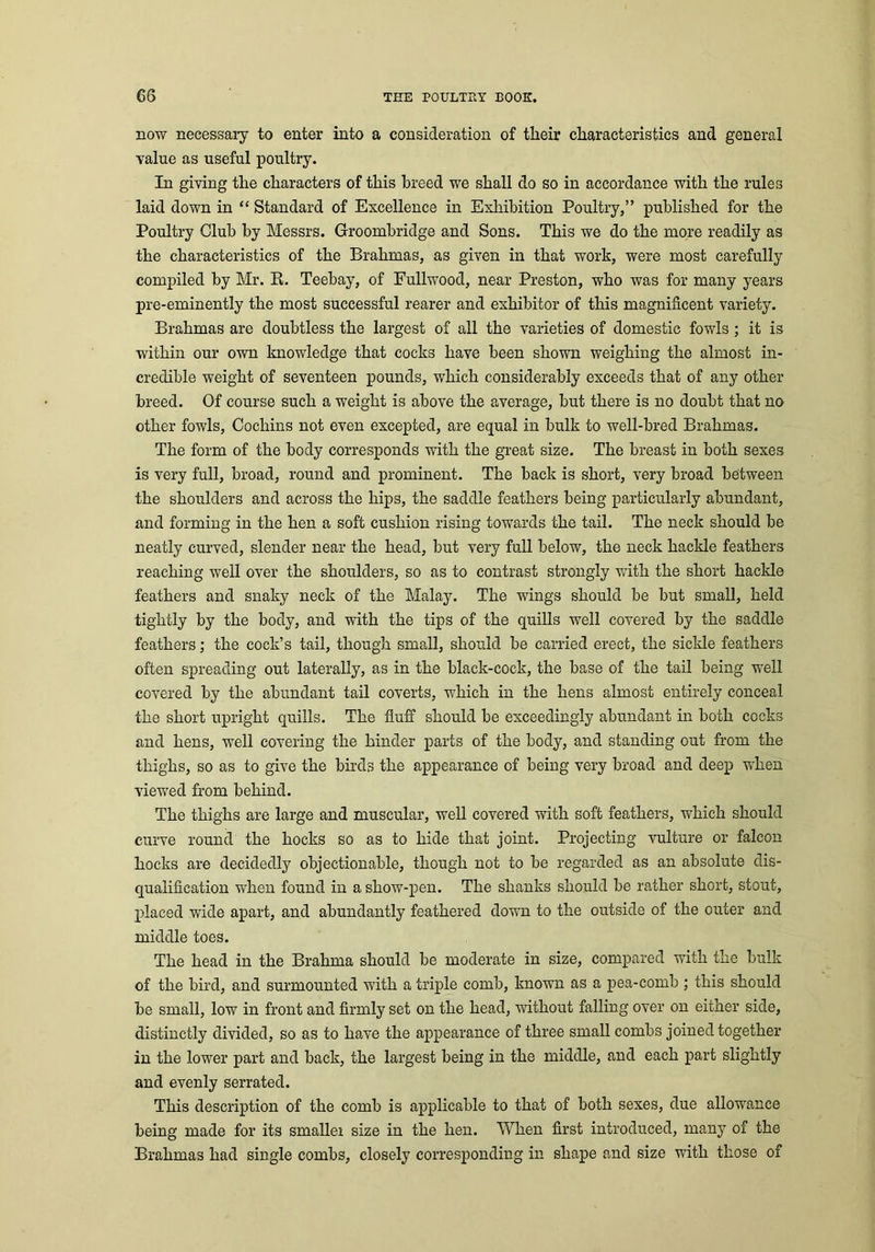 now necessary to enter into a consideration of their characteristics and general value as useful poultry. In giving the characters of this breed we shall do so in accordance with the rules laid down in “ Standard of Excellence in Exhibition Poultry,” published for the Poultry Club by Messrs. Groombridge and Sons. This we do the more readily as the characteristics of the Brahmas, as given in that work, were most carefully compiled by Mr. E. Teebay, of Fullwood, near Preston, who was for many years pre-eminently the most successful rearer and exhibitor of this magnificent variety. Brahmas are doubtless the largest of all the varieties of domestic fowls ; it is within our own knowledge that cocks have been shown weighing the almost in- credible weight of seventeen pounds, which considerably exceeds that of any other- breed. Of course such a weight is above the average, but there is no doubt that no other fowls, Cochins not even excepted, are equal in bulk to well-bred Brahmas. The form of the body corresponds with the great size. The breast in both sexes is very full, broad, round and prominent. The back is short, very broad between the shoulders and across the hips, the saddle feathers being particularly abundant, and forming in the hen a soft cushion rising towards the tail. The neck should be neatly curved, slender near the head, but very full below, the neck hackle feathers reaching well over the shoulders, so as to contrast strongly with the short hackle feathers and snaky neck of the Malay. The wings should be but small, held tightly by the body, and with the tips of the quills well covered by the saddle feathers; the cock’s tail, though small, should be carried erect, the sickle feathers often spreading out laterally, as in the black-cock, the base of the tail being well covered by the abundant tail coverts, which in the hens almost entirely conceal the short upright quills. The fluff should be exceedingly abundant in both cocks and hens, well covering the hinder parts of the body, and standing out from the thighs, so as to give the birds the appearance of being very broad and deep when viewed from behind. The thighs are large and muscular, well covered with soft feathers, which should curve round the hocks so as to hide that joint. Projecting vulture or falcon hocks are decidedly objectionable, though not to be regarded as an absolute dis- qualification when found in a show-pen. The shanks should be rather short, stout, placed wide apart, and abundantly feathered down to the outside of the outer and middle toes. The head in the Brahma should be moderate in size, compared with the bulk of the bird, and surmounted with a triple comb, known as a pea-comb ; this should be small, low in front and firmly set on the head, without falling over on either side, distinctly divided, so as to have the appearance of three small combs joined together in the lower part and back, the largest being in the middle, and each part slightly and evenly serrated. This description of the comb is applicable to that of both sexes, due allowance being made for its smaller size in the hen. When first introduced, many of the Brahmas had single combs, closely corresponding in shape and size with those of