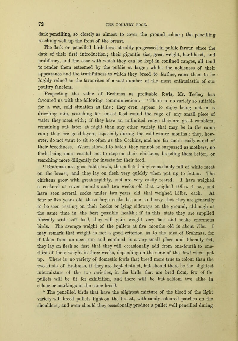dark pencilling, so closely as almost to cover tlie ground colour; tire pencilling reaching well up the front of the breast. The dark or pencilled birds have steadily progressed in public favour since the date of their first introduction; their gigantic size, great weight, hardihood, and prolificacy, and the ease with which they can be kept in confined ranges, all tend to render them esteemed by the public at large; whilst the nobleness of their appearance and the truthfulness to which they breed to feather, cause them to be highly valued as the favourites of a vast number of the most enthusiastic of our poultry fanciers. Respecting the value of Brahmas as profitable fowls, Mr. Teebay has favoured us with the following communication :—“ There is no variety so suitable for a wet, cold situation as this; they even appear to enjoy being out in a drizzling rain, searching for insect food round the edge of any small piece of water they meet with; if they have an unlimited range they are great ramblers, remaining out later at night than any other variety that may be in the same run ; they are good layers, especially during the cold winter months; they, how- ever, do not want to sit so often as the Cochins, and are far more easily cured of their broodiness. When allowed to hatch, they cannot be surpassed as mothers, no fowls being more careful not to step on their chickens, brooding them better, or searching more diligently for insects for their food. “ Brahmas are good table-fowls, the pullets being remarkably full of white meat on the breast, and they lay on flesh very quickly when put up to fatten. The chickens grow with great rapidity, and are very easily reared. I have weighed a cockerel at seven months and two weeks old that weighed lOlbs. 4 oz., and have seen several cocks under two years old that weighed 151bs. each. At four or five years old these large cocks become so heavy that they are generally to be seen resting on their hocks or lying sideways on the ground, although at the same time in the best possible health; if in this state they are supplied liberally with soft food, they will gain weight very fast and make enormous birds. The average weight of the pullets at five months old is about 71bs. I may remark that weight is not a good criterion as to the size of Brahmas, for if taken from an open run and confined in a very small place and liberally fed, they lay on flesh so fast that they will occasionally add from one-fourth to one- third of their weight in three weeks, depending on the state of the fowl when put up. There is no variety of domestic fowls that breed more true to colour than the two kinds of Brahmas, if they are kept distinct, but should there be the slightest intermixture of the two varieties, in the birds that are bred from, few of the pullets will be fit for exhibition, and there will be but seldom two alike in colour or markings in the same brood. “ The pencilled birds that have the slightest mixture of the blood of the light variety will breed pullets light on the breast, with sandy coloured patches on the shoulders ; and even should they occasionally produce a pullet well pencilled during