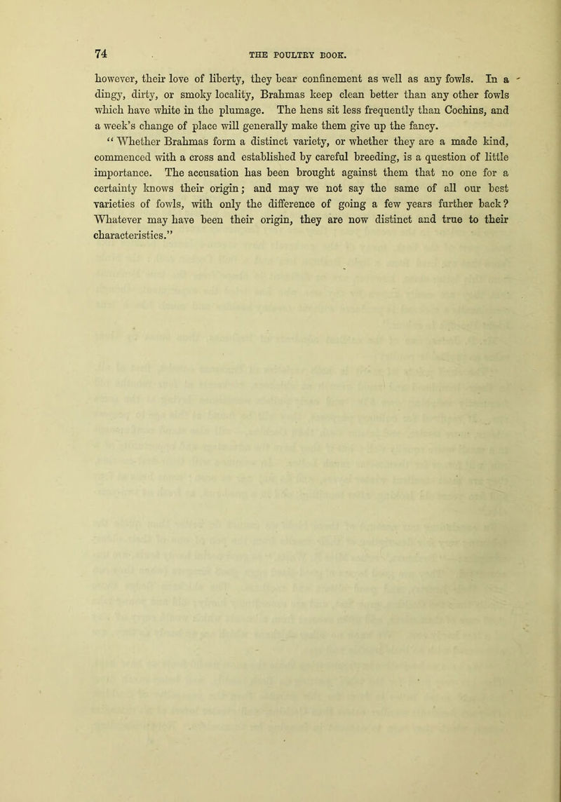 liowever, their love of liberty, they bear confinement as well as any fowls. In a ' dingy, dirty, or smoky locality, Brahmas keep clean better than any other fowls which have white in the plumage. The hens sit less frequently than Cochins, and a week’s change of place will generally make them give up the fancy. “ Whether Brahmas form a distinct variety, or whether they are a made kind, commenced with a cross and established by careful breeding, is a question of little importance. The accusation has been brought against them that no one for a certainty knows their origin; and may we not say the same of all our best varieties of fowls, with only the difference of going a few years further back? Whatever may have been their origin, they are now distinct and true to them characteristics.”