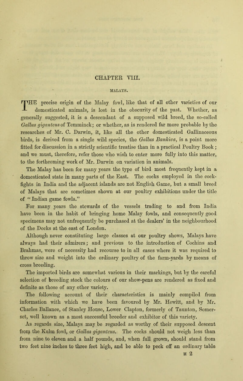 CHAPTER Y1II. MALAYS. TPIE precise origin of the Malay fowl, like that of all other varieties of our domesticated animals, is lost in the obscurity of the past. Whether, as generally suggested, it is a descendant of a supposed wild breed, the so-called Gallus giganteus of Temminck; or whether, as is rendered far more probable by the researches of Mr. C. Darwin, it, like all the other domesticated Gallinaceous birds, is derived from a single wild species, the Gallus Bankiva, is a point more fitted for discussion in a strictly scientific treatise than in a practical Poultry Book ; and we must, therefore, refer those who wish to enter more fully into this matter, to the forthcoming work of Mr. Darwin on variation in animals. The Malay has been for many years the type of bird most frequently kept in a domesticated state in many parts of the East. The cocks employed in the cock- fights in India and the adjacent islands are not English Game, hut a small breed of Malays that are sometimes shown at our poultry exhibitions under the title of “Indian game fowls.” For many years the stewards of the vessels trading to and from India have been in the habit of bringing home Malay fowls, and consequently good specimens may not unfrequently he purchased at the dealers’ in the neighbourhood of the Docks at the east of London. Although never constituting large classes at our poultry shows, Malays have always had their admirers; and previous to the introduction of Cochins and Brahmas, were of necessity had recourse to in all cases where it was required to throw size and weight into the ordinary poultry of the farm-yards by means of cross breeding. The imported birds are somewhat various in their markings, hut by the careful selection of breeding stock the colours of our show-pens are rendered as fixed and definite as those of any other variety. The following account of their characteristics is mainly compiled from information with which we have been favoured by Mr. Hewitt, and by Mr. Charles Ballance, of Stanley House, Lower Clapton, formerly of Taunton, Somer- set, well known as a most successful breeder and exhibitor of this variety. As regards size, Malays may be regarded as worthy of their supposed descent from the Kulm fowl, or Gallus giganteus. The cocks should not weigh less than from nine to eleven and a half pounds, and, when full grown, should stand from two feet nine inches to three feet high, and be able to peck off an ordinary table
