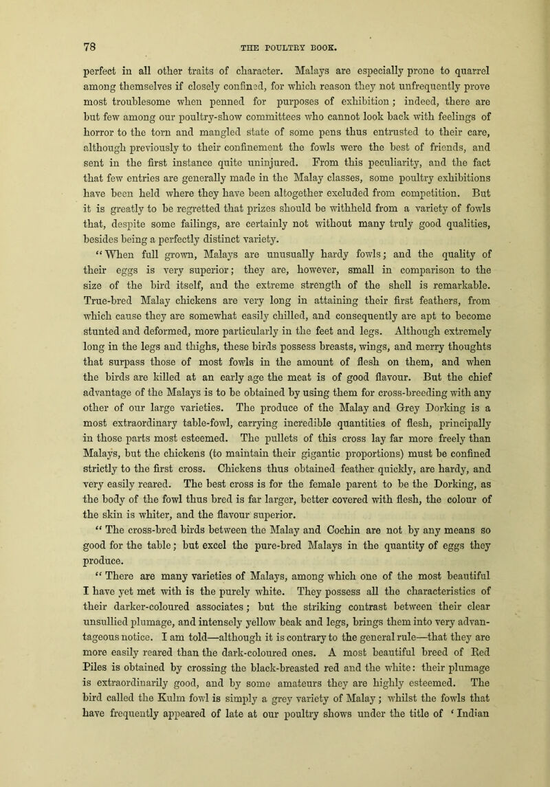 perfect in all other traits of character. Malays are especially prone to quarrel among themselves if closely confined, for which reason they not unfrequently prove most troublesome when penned for purposes of exhibition; indeed, there are but few among our poultry-show committees who cannot look back with feelings of horror to the torn and mangled state of some pens thus entrusted to their care, although previously to their confinement the fowls were the best of friends, and sent in the first instance quite uninjured. From this peculiarity, and the fact that few entries are generally made in the Malay classes, some poultry exhibitions have been held where they have been altogether excluded from competition. But it is greatly to be regretted that prizes should be withheld from a variety of fowls that, despite some failings, are certainly not without many truly good qualities, besides being a perfectly distinct variety. “ When full grown, Malays are unusually hardy fowls; and the quality of their eggs is very superior; they are, however, small in comparison to the size of the bird itself, and the extreme strength of the shell is remarkable. True-bred Malay chickens are very long in attaining their first feathers, from which cause they are somewhat easily chilled, and consequently are apt to become stunted and deformed, more particularly in the feet and legs. Although extremely long in the legs and thighs, these birds possess breasts, wings, and merry thoughts that surpass those of most fowls in the amount of flesh on them, and when the birds are killed at an early age the meat is of good flavour. But the chief advantage of the Malays is to be obtained by using them for cross-breeding with any other of our large varieties. The produce of the Malay and Grey Dorking is a most extraordinary table-fowl, carrying incredible quantities of flesh, principally in those parts most esteemed. The pullets of this cross lay far more freely than Malays, but the chickens (to maintain their gigantic proportions) must be confined strictly to the first cross. Chickens thus obtained feather quickly, are hardy, and very easily reared. The best cross is for the female parent to be the Dorking, as the body of the fowl thus bred is far larger, better covered with flesh, the colour of the skin is whiter, and the flavour superior. “ The cross-bred birds between the Malay and Cochin are not by any means so good for the table; but excel the pure-bred Malays in the quantity of eggs they produce. “ There are many varieties of Malays, among which one of the most beautiful I have yet met with is the purely white. They possess all the characteristics of their darker-coloured associates; but the striking contrast between their clear unsullied plumage, and intensely yellow beak and legs, brings them into very advan- tageous notice. I am told—although it is contrary to the general rule—that they are more easily reared than the dark-coloured ones. A most beautiful breed of Red Piles is obtained by crossing the black-breasted red and the white: their plumage is extraordinarily good, and by some amateurs they are highly esteemed. The bird called the Kulrn fowl is simply a grey variety of Malay; whilst the fowls that have frequently appeared of late at our poultry shows under the title of ‘ Indian