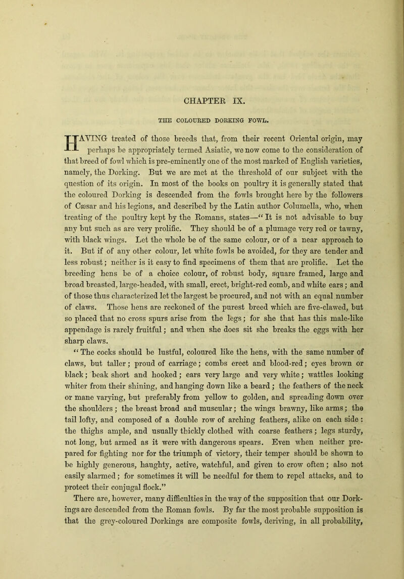 CHAPTER IX. THE COLOURED DORKING FOWL. HAYING treated of those breeds that, from their recent Oriental origin, may perhaps he appropriately termed Asiatic, we now come to the consideration of that breed of fowl which is pre-eminently one of the most marked of English varieties, namely, the Dorking. But we are met at the threshold of our subject with the question of its origin. In most of the books on poultry it is generally stated that the coloured Dorking is descended from the fowls brought here by the followers of Caesar and his legions, and described by the Latin author Columella, who, when treating of the poultry kept by the Romans, states—“ It is not advisable to buy any hut such as are very prolific. They should he of a plumage very red or tawny, with black wings. Let the whole be of the same colour, or of a near approach to it. But if of any other colour, let white fowls be avoided, for they are tender and less robust; neither is it easy to find specimens of them that are prolific. Let the breeding hens he of a choice colour, of robust body, square framed, large and broad breasted, large-headed, with small, erect, bright-red comb, and white ears; and of those thus characterized let the largest be procured, and not with an equal number of claws. Those hens are reckoned of the purest breed which are five-clawed, hut so placed that no cross spurs arise from the legs; for she that has this male-like appendage is rarely fruitful; and when she does sit she breaks the eggs with her sharp claws. “ The cocks should he lustful, coloured like the hens, with the same number of claws, hut taller; proud of carriage; combs erect and blood-red; eyes brown or black; beak short and hooked; ears very large and very white; wattles looking whiter from their shining, and hanging down like a beard ; the feathers of the neck or mane varying, hut preferably from yellow to golden, and spreading down over the shoulders ; the breast broad and muscular; the wings brawny, like arms; the tail lofty, and composed of a double row of arching feathers, alike on each side : the thighs ample, and usually thickly clothed with coarse feathers; legs sturdy, not long, but armed as it were with dangerous spears. Even when neither pre- pared for fighting nor for the triumph of victory, their temper should be shown to be highly generous, haughty, active, watchful, and given to crow often ; also not easily alarmed; for sometimes it will be needful for them to repel attacks, and to protect their conjugal flock.” There are, however, many difficulties in the way of the supposition that our Dork- ings are descended from the Roman fowls. By far the most probable supposition is that the grey-coloured Dorkings are composite fowls, deriving, in all probability,