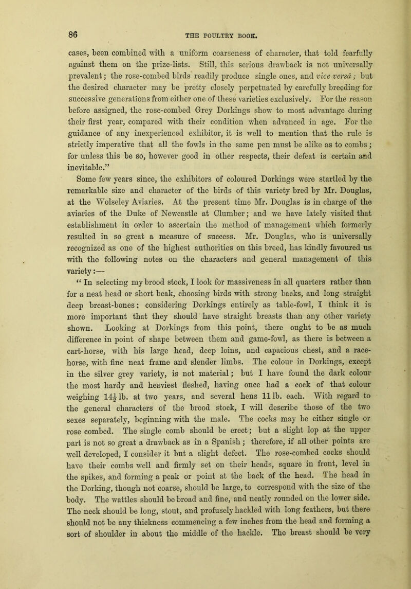 cases, been combined with a uniform coarseness of character, that told fearfully against them on the prize-lists. Still, this serious drawback is not universally prevalent; the rose-combed birds readily produce single ones, and vice versa; but the desired character may be pretty closely perpetuated by carefully breeding for successive generations from either one of these varieties exclusively. For the reason before assigned, the rose-combed Grey Dorkings show to most advantage during their first year’, compared with their condition when advanced in age. For the guidance of any inexperienced exhibitor, it is well to mention that the rule is strictly imperative that all the fowls in the same pen must be alike as to combs; for unless this be so, however good in other respects, their defeat is certain and inevitable.” Some few years since, the exhibitors of coloured Dorkings were startled by the remarkable size and character of the birds of this variety bred by Mr. Douglas, at the Wolseley Aviaries. At the present time Mr. Douglas is in charge of the aviaries of the Duke of Newcastle at Clumber; and we have lately visited that establishment in order to ascertain the method of management which formerly resulted in so great a measure of success. Mr. Douglas, who is universally recognized as one of the highest authorities on this breed, has kindly favoured us with the following notes on the characters and general management of this variety:— “ In selecting my brood stock, I look for massiveness in all quarters rather than for a neat head or short beak, choosing birds with strong backs, and long straight deep breast-bones; considering Dorkings entirely as table-fowl, I think it is more important that they should have straight breasts than any other variety shown. Looking at Dorkings from this point, there ought to be as much difference in point of shape between them and game-fowl, as there is between a cart-horse, with his large head, deep loins, and capacious chest, and a race- horse, with fine neat frame and slender limbs. The colour in Dorkings, except in the silver grey variety, is not material; but I have found the dark colour the most hardy and heaviest fleshed, having once had a cock of that colour weighing 14Jlb. at two years, and several hens 111b. each. With regard to the general characters of the brood stock, I will describe those of the two sexes separately, beginning with the male. The cocks may be either single or rose combed. The single comb should be erect; but a slight lop at the upper part is not so great a drawback as in a Spanish ; therefore, if all other points are well developed, I consider it but a slight defect. The rose-combed cocks should have their combs well and firmly set on their heads, square in front, level in the spikes, and forming a peak or point at the back of the head. The head in the Dorking, though not coarse, should be large, to correspond with the size of the body. The wattles should be broad and fine, and neatly rounded on the lower side. The neck should be long, stout, and profusely hackled with long feathers, but there should not be any thickness commencing a few inches from the head and forming a sort of shoulder in about the middle of the hackle. The breast should be very