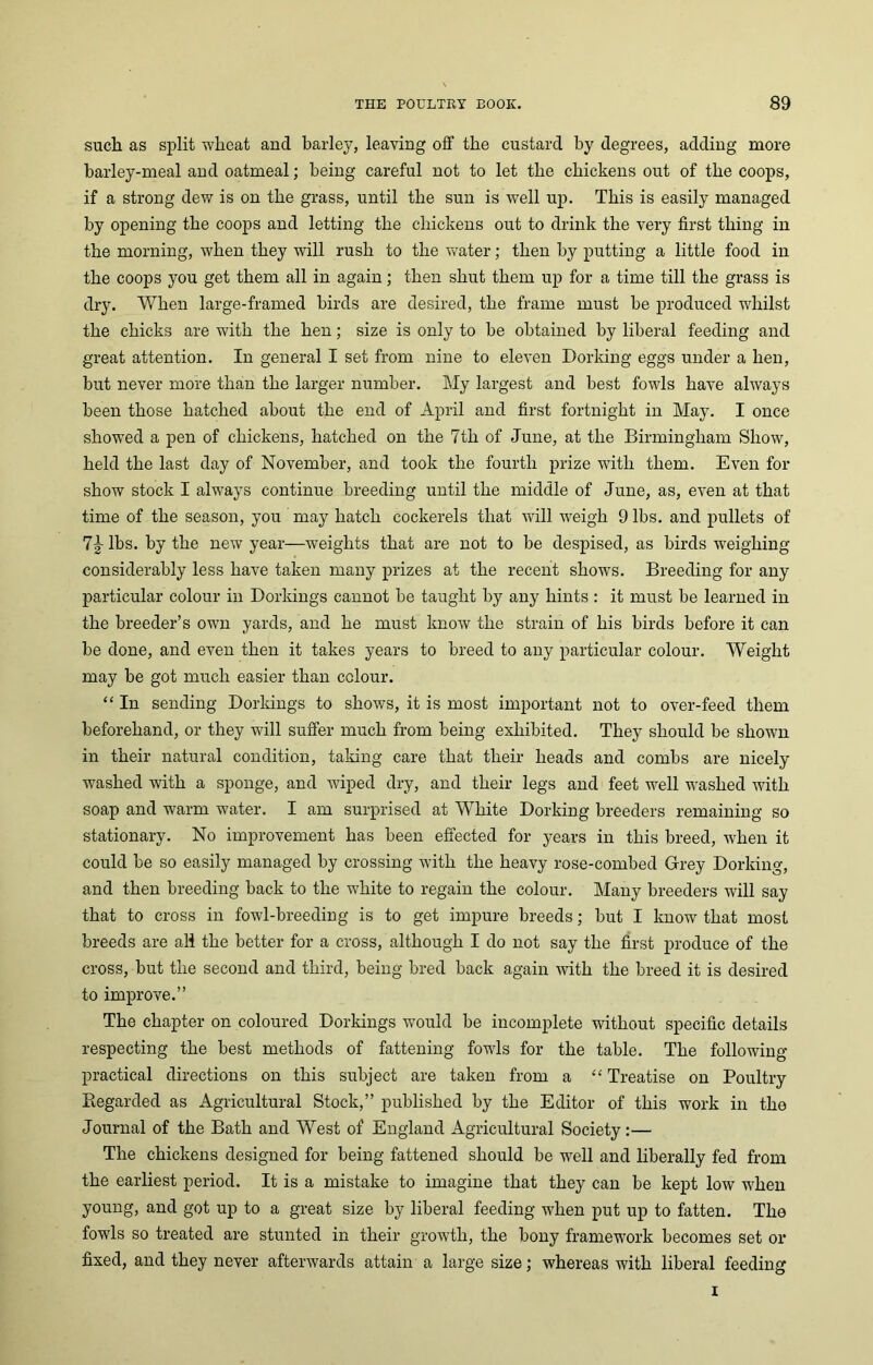 such as split wheat and barley, leaving off the custard by degrees, adding more barley-meal and oatmeal; being careful not to let the chickens out of the coops, if a strong dew is on the grass, until the sun is well up. This is easily managed by opening the coops and letting the chickens out to drink the very first thing in the morning, when they will rush to the water; then by putting a little food in the coops you get them all in again; then shut them up for a time till the grass is dry. When large-framed birds are desired, the frame must be produced whilst the chicks are with the hen; size is only to be obtained by liberal feeding and great attention. In general I set from nine to eleven Dorking eggs under a hen, but never more than the larger number. My largest and best fowls have always been those hatched about the end of April and first fortnight in May. I once showed a pen of chickens, hatched on the 7tli of June, at the Birmingham Show, held the last day of November, and took the fourth prize wdtli them. Even for show stock I always continue breeding until the middle of June, as, even at that time of the season, you may hatch cockerels that will weigh 9 lbs. and pullets of 7|- lbs. by the new year—weights that are not to be despised, as birds weighing considerably less have taken many prizes at the recent shows. Breeding for any particular colour in Dorkings cannot be taught by any hints : it must be learned in the breeder’s own yards, and he must know the strain of his birds before it can be done, and even then it takes years to breed to any particular colour. Weight may be got much easier than colour. “ In sending Dorkings to shows, it is most important not to over-feed them beforehand, or they will suffer much from being exhibited. They should be shown in their natural condition, taking care that their heads and combs are nicely washed with a sponge, and wiped dry, and their legs and feet well washed with soap and warm water. I am surprised at White Dorking breeders remaining so stationary. No improvement has been effected for years in this breed, when it could be so easily managed by crossing with the heavy rose-combed Grey Dorking, and then breeding back to the white to regain the colour. Many breeders will say that to cross in fowl-breeding is to get impure breeds; but I know that most breeds are all the better for a cross, although I do not say the first produce of the cross, but the second and third, being bred back again with the breed it is desired to improve.” The chapter on coloured Dorkings would be incomplete without specific details respecting the best methods of fattening fowls for the table. The following practical directions on this subject are taken from a “ Treatise on Poultry Regarded as Agricultural Stock,” published by the Editor of this work in the Journal of the Bath and West of England Agricultural Society:— The chickens designed for being fattened should be well and liberally fed from the earliest period. It is a mistake to imagine that they can be kept low when young, and got up to a great size by liberal feeding when put up to fatten. The fowls so treated are stunted in their growth, the bony framework becomes set or fixed, and they never afterwards attain a large size; whereas with liberal feeding i