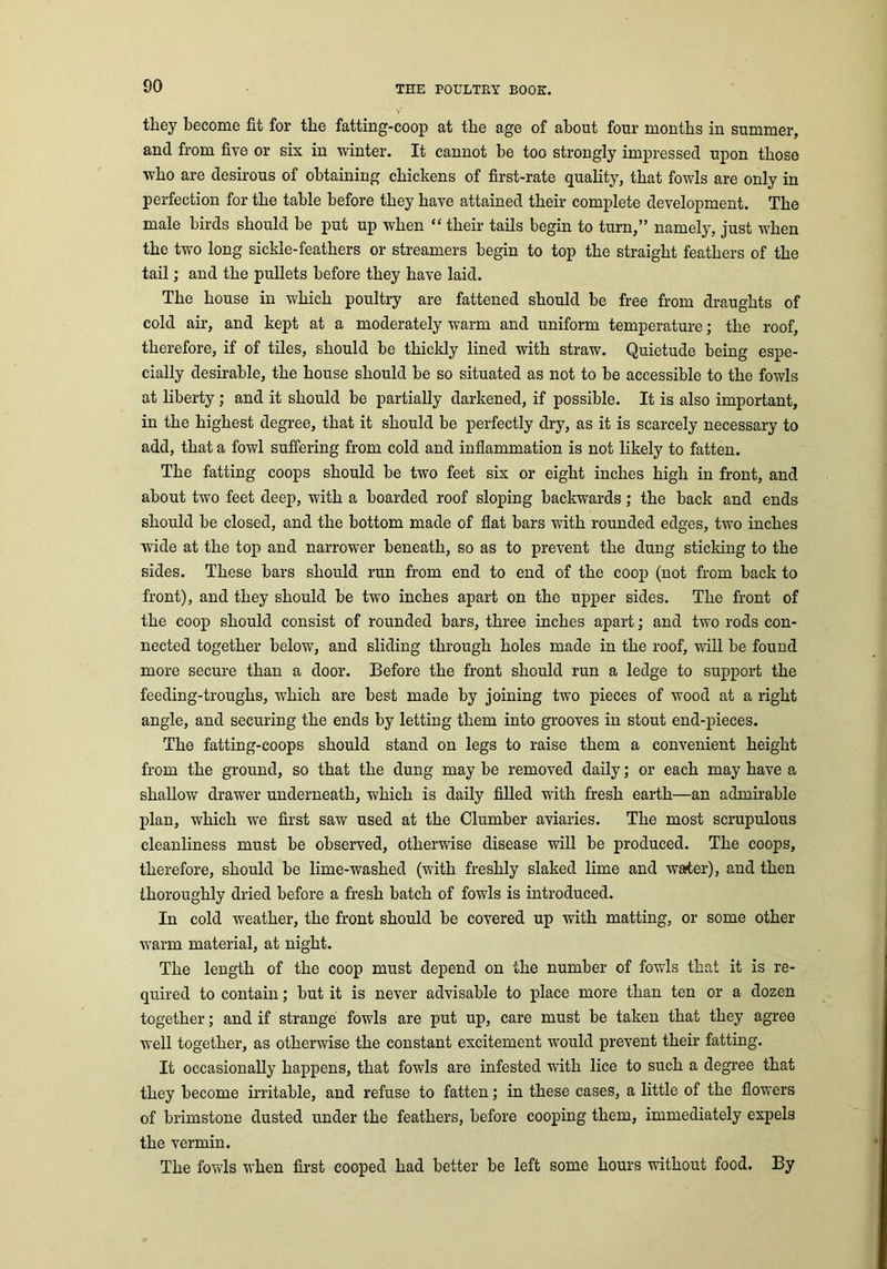 they become fit for the fatting-coop at the age of about four months in summer, and from five or sis in winter. It cannot be too strongly impressed upon those who are desirous of obtaining chickens of first-rate quality, that fowls are only in perfection for the table before they have attained their complete development. The male birds should be put up when “ their tails begin to turn,” namely, just when the two long sickle-feathers or streamers begin to top the straight feathers of the tail; and the pullets before they have laid. The house in which poultry are fattened should be free from draughts of cold air, and kept at a moderately warm and uniform temperature; the roof, therefore, if of tiles, should be thickly lined with straw. Quietude being espe- cially desirable, the house should be so situated as not to be accessible to the fowls at liberty; and it should be partially darkened, if possible. It is also important, in the highest degree, that it should be perfectly dry, as it is scarcely necessary to add, that a fowl suffering from cold and inflammation is not likely to fatten. The fatting coops should be two feet six or eight inches high in front, and about two feet deep, with a boarded roof sloping backwards; the back and ends should be closed, and the bottom made of flat bars with rounded edges, two inches wide at the top and narrower beneath, so as to prevent the dung sticking to the sides. These bars should run from end to end of the coop (not from back to front), and they should be two inches apart on the upper sides. The front of the coop should consist of rounded bars, three inches apart; and two rods con- nected together below, and sliding through holes made in the roof, will be found more secure than a door. Before the front should run a ledge to support the feeding-troughs, which are best made by joining two pieces of wood at a right angle, and securing the ends by letting them into grooves in stout end-pieces. The fatting-coops should stand on legs to raise them a convenient height from the ground, so that the dung may be removed daily; or each may have a shallow drawer underneath, which is daily filled with fresh earth—an admirable plan, which we first saw used at the Clumber aviaries. The most scrupulous cleanliness must be observed, otherwise disease will be produced. The coops, therefore, should be lime-washed (with freshly slaked lime and waiter), and then thoroughly dried before a fresh batch of fowls is introduced. In cold weather, the front should be covered up with matting, or some other warm material, at night. The length of the coop must depend on the number of fowls that it is re- quired to contain; but it is never advisable to place more than ten or a dozen together; and if strange fowls are put up, care must be taken that they agree well together, as otherwise the constant excitement would prevent their fatting. It occasionally happens, that fowls are infested with lice to such a degree that they become irritable, and refuse to fatten; in these cases, a little of the flowers of brimstone dusted under the feathers, before cooping them, immediately expels the vermin. The fowls when first cooped had better be left some hours without food. By