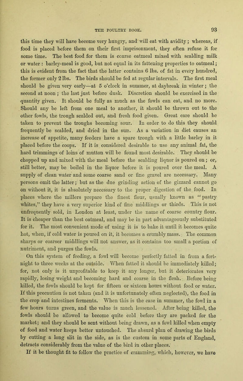 this time they will have become very hungry, and will eat with avidity ; whereas, if food is placed before them on their first imprisonment, they often refuse it for some time. The best food for them is ccarse oatmeal mixed with scalding milk or water : barley-meal is good, but not equal in its fattening properties to oatmeal; this is evident from the fact that the latter contains 6 lbs. of fat in every hundred, the former only 2 lbs. The birds should be fed at regular intervals. The first meal should be given very early—at 5 o’clock in summer, at daybreak in winter; the second at noon ; the last just before dusk. Discretion should be exercised in the quantity given. It should be fully as much as the fowls can eat, and no more. Should any be left from one meal to another, it should be thrown out to the other fowls, the trough scalded out, and fresh food given. Great care should be taken to prevent the troughs becoming sour. In order to do this they should frequently be scalded, and dried in the sun. As a variation in diet causes an increase of appetite, many feeders have a spare trough with a little barley in it placed before the coops. If it is considered desirable to use any animal fat, the hard trimmings of loins of mutton will be found most desirable. They should be chopped up and mixed with the meal before the scalding liquor is poured on; or, still better, may be boiled in the liquor before it is poured over the meal. A supply of clean water and some coarse sand or fine gravel are necessary. Many persons omit the latter; but as the due grinding action of the gizzard cannot go on without it, it is absolutely necessary to the proper digestion of the food. In places where the millers prepare the finest flour, usually known as “ pastry whites,” they have a very superior land of fine middlings or thirds. This is not unfrequently sold, in London at least, under the name of coarse country flour. It is cheaper than the best oatmeal, and may be in part advantageously substituted for it. The most convenient mode of using it is to bake it until it becomes quite hot, when, if cold water is poured on it, it becomes a crumbly mass. The common sharps or coarser middlings will not answer, as it contains too small a portion of nutriment, and purges the fowls. On this system of feeding, a fowl will become perfectly fatted in from a fort- night to three weeks at the outside. When fatted it should be immediately killed; for, not only is it unprofitable to keep it any longer, but it deteriorates very rapidly, losing weight and becoming hard and coarse in the flesh. Before being killed, the fowls should be kept for fifteen or sixteen hours without food or water. If this precaution is not taken (and it is unfortunately often neglected), the food in the crop and intestines ferments. When this is the case in summer, the fowl in a few hours turns green, and the value is much lessened. After being killed, the fowls should be allowed to become quite cold before they are packed for the market; and they should be sent without being drawn, as a fowl killed when empty of food and water keeps better untouched. The absurd plan of drawing the birds by cutting a long slit in the side, as is the custom in some parts of England, detracts considerably from the value of the bird in other places. If it be thought fit to follow the practice of cramming, which, however, we have