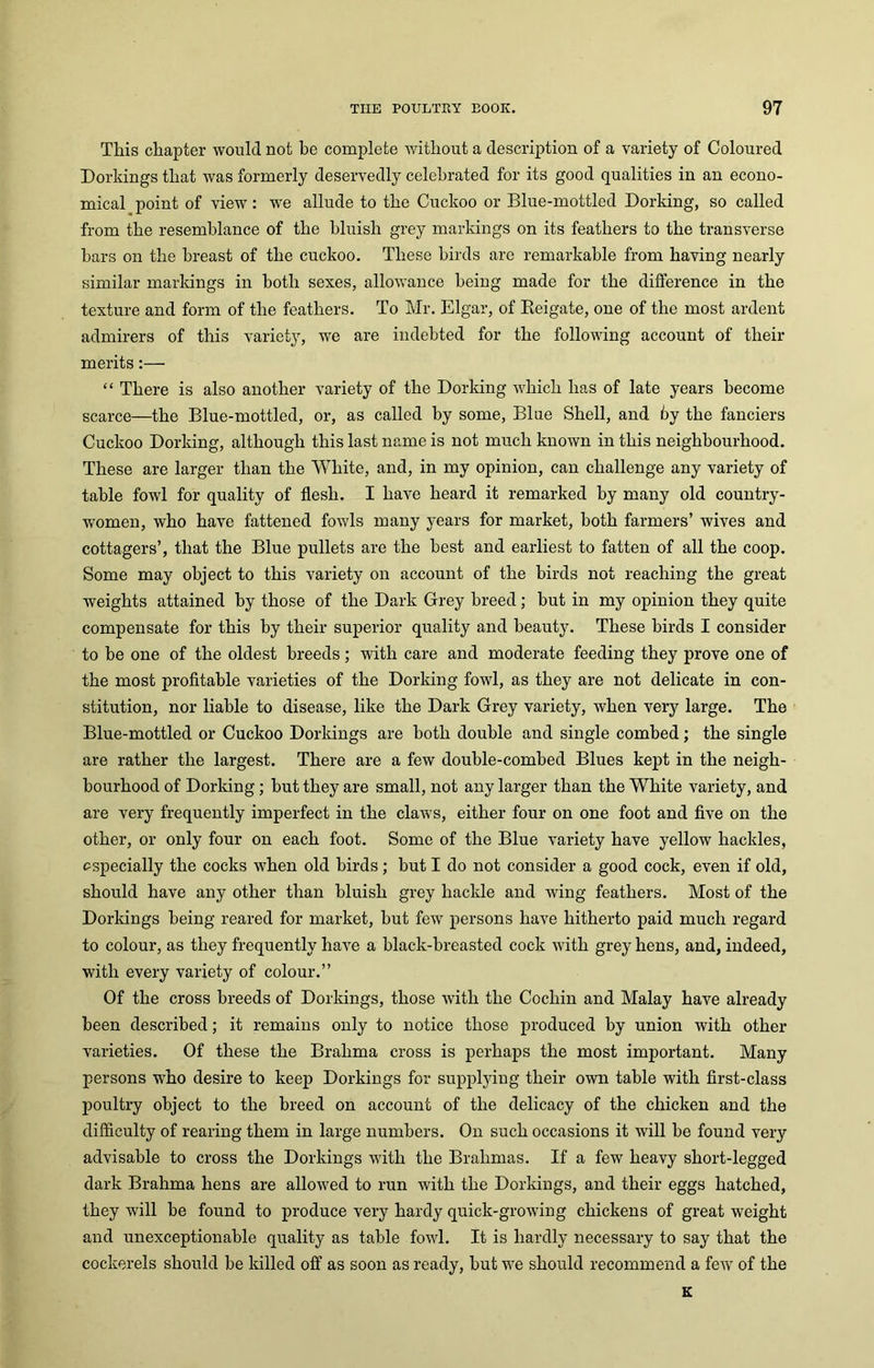 This chapter would not be complete without a description of a variety of Coloured Dorkings that was formerly deservedly celebrated for its good qualities in an econo- mical point of view: we allude to the Cuckoo or Blue-mottled Dorking, so called from the resemblance of the bluish grey markings on its feathers to the transverse bars on the breast of the cuckoo. These birds are remarkable from having nearly similar markings in both sexes, allowance being made for the difference in the texture and form of the feathers. To Mr. Elgar, of Reigate, one of the most ardent admirers of this variety, we are indebted for the following account of their merits:— “ There is also another variety of the Dorking which has of late years become scarce—the Blue-mottled, or, as called by some, Blue Shell, and by the fanciers Cuckoo Dorking, although this last name is not much known in this neighbourhood. These are larger than the White, and, in my opinion, can challenge any variety of table fowl for quality of flesh. I have heard it remarked by many old country- women, who have fattened fowls many years for market, both farmers’ wives and cottagers’, that the Blue pullets are the best and earliest to fatten of all the coop. Some may object to this variety on account of the birds not reaching the great weights attained by those of the Dark Grey breed; but in my opinion they quite compensate for this by their superior quality and beauty. These birds I consider to be one of the oldest breeds; with care and moderate feeding they prove one of the most profitable varieties of the Dorking fowl, as they are not delicate in con- stitution, nor liable to disease, like the Dark Grey variety, when very large. The Blue-mottled or Cuckoo Dorkings are both double and single combed; the single are rather the largest. There are a few double-combed Blues kept in the neigh- bourhood of Dorking; but they are small, not any larger than the White variety, and are very frequently imperfect in the claws, either four on one foot and five on the other, or only four on each foot. Some of the Blue variety have yellow hackles, especially the cocks when old birds; but I do not consider a good cock, even if old, should have any other than bluish grey hackle and wing feathers. Most of the Dorkings being reared for market, but few persons have hitherto paid much regard to colour, as they frequently have a black-breasted cock with grey hens, and, indeed, with every variety of colour.” Of the cross breeds of Dorkings, those with the Cochin and Malay have already been described; it remains only to notice those produced by union with other varieties. Of these the Brahma cross is perhaps the most important. Many persons who desire to keep Dorkings for supplying their own table with first-class poultry object to the breed on account of the delicacy of the chicken and the difficulty of rearing them in large numbers. On such occasions it will be found very advisable to cross the Dorkings with the Brahmas. If a few heavy short-legged dark Brahma hens are allowed to run with the Dorkings, and their eggs hatched, they will be found to produce very hardy quick-growing chickens of great weight and unexceptionable quality as table fowl. It is hardly necessary to say that the cockerels should be killed off as soon as ready, but we should recommend a few of the K
