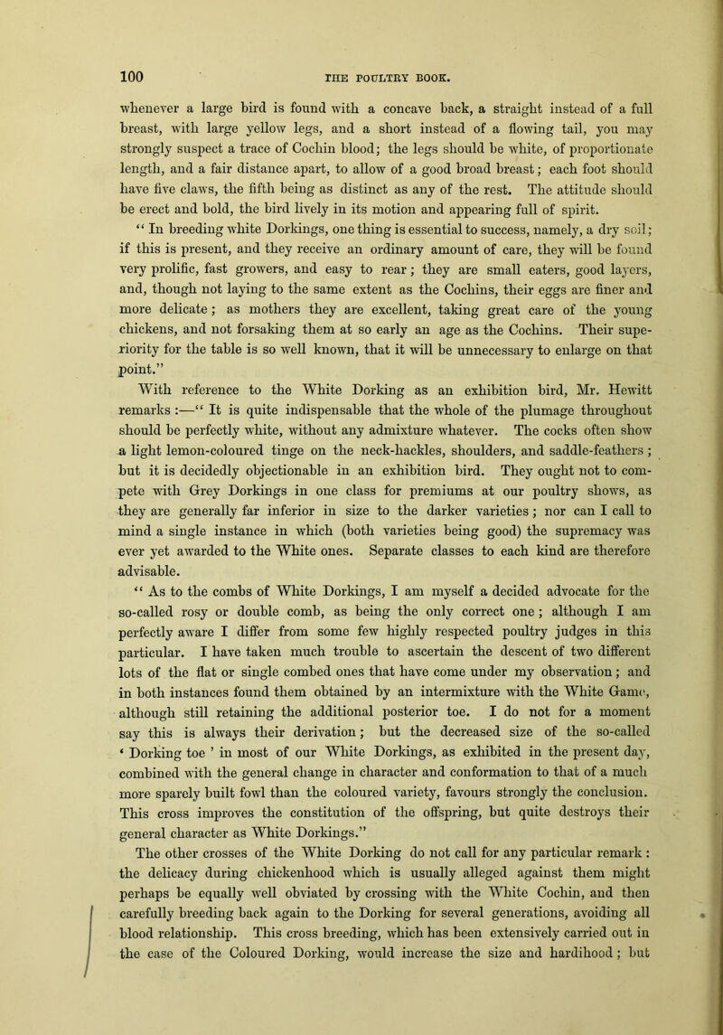 whenever a large bird is found with a concave back, a straight instead of a full breast, with large yellow legs, and a short instead of a flowing tail, you may strongly suspect a trace of Cochin blood; the legs should be white, of proportionate length, and a fair distance apart, to allow of a good broad breast; each foot should have five claws, the fifth being as distinct as any of the rest. The attitude should be erect and bold, the bird lively in its motion and appearing full of spirit. “ In breeding white Dorkings, one thing is essential to success, namely, a dry soil; if this is present, and they receive an ordinary amount of care, they will be found very prolific, fast growers, and easy to rear; they are small eaters, good layers, and, though not laying to the same extent as the Cochins, their eggs are finer and more delicate; as mothers they are excellent, taking great care of the young chickens, and not forsaking them at so early an age as the Cochins. Their supe- riority for the table is so well known, that it will be unnecessary to enlarge on that point.” With reference to the White Dorking as an exhibition bird, Mr. Hewitt remarks :—“ It is quite indispensable that the whole of the plumage throughout should be perfectly white, without any admixture whatever. The cocks often show a light lemon-coloured tinge on the neck-hackles, shoulders, and saddle-feathers ; but it is decidedly objectionable in an exhibition bird. They ought not to com- pete with Grey Dorkings in one class for premiums at our poultry shows, as they are generally far inferior in size to the darker varieties ; nor can I call to mind a single instance in which (both varieties being good) the supremacy was ever yet awarded to the White ones. Separate classes to each kind are therefore advisable. “ As to the combs of White Dorkings, I am myself a decided advocate for the so-called rosy or double comb, as being the only correct one ; although I am perfectly aware I differ from some few highly respected poultry judges in this particular. I have taken much trouble to ascertain the descent of two different lots of the flat or single combed ones that have come under my observation; and in both instances found them obtained by an intermixture with the White Game, although still retaining the additional posterior toe. I do not for a moment say this is always their derivation; but the decreased size of the so-called * Dorking toe ’ in most of our White Dorkings, as exhibited in the present day, combined with the general change in character and conformation to that of a much more sparely built fowl than the coloured variety, favours strongly the conclusion. This cross improves the constitution of the offspring, but quite destroys their general character as White Dorkings.” The other crosses of the White Dorking do not call for any particular remark : the delicacy during chickenhood which is usually alleged against them might perhaps be equally well obviated by crossing with the White Cochin, and then carefully breeding back again to the Dorking for several generations, avoiding all blood relationship. This cross breeding, which has been extensively carried out in the case of the Coloured Dorking, would increase the size and hardihood; but