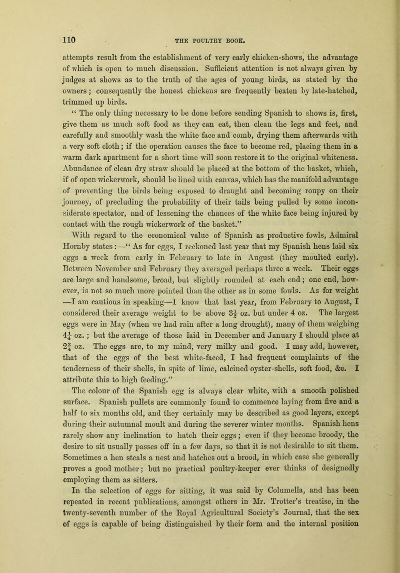 attempts result from the establishment of very early chicken-shows, the advantage of which is open to much discussion. Sufficient attention is not always given by judges at shows as to the truth of the ages of young birds, as stated by the owners; consequently the honest chickens are frequently beaten by late-hatched, trimmed up birds. “ The only thing necessary to be done before sending Spanish to shows is, first, give them as much soft food as they can eat, then clean the legs and feet, and carefully and smoothly wash the white face and comb, drying them afterwards with a very soft cloth; if the operation causes the face to become red, placing them in a warm dark apartment for a short time will soon restore it to the original whiteness. Abundance of clean dry straw should be placed at the bottom of the basket, which, if of open wickerwork, should be lined with canvas, which has the manifold advantage of preventing the birds being exposed to draught and becoming roupy on their journey, of precluding the probability of their tails being pulled by some incon- siderate spectator, and of lessening the chances of the white face being injured by contact with the rough wickerwork of the basket.” With regard to the economical value of Spanish as productive fowls, Admiral Hornby states :—“ As for eggs, I reckoned last year that my Spanish hens laid six eggs a week from early in February to late in August (they moulted early). Between November and February they averaged perhaps three a week. Their eggs are large and handsome, broad, but slightly rounded at each end; one end, how- ever, is not so much more pointed than the other as in some fowls. As for weight —I am cautious in speaking—I know that last year, from February to August, I considered their average weight to be above 3g- oz. but under 4 oz. The largest eggs were in May (when we had rain after a long drought), many of them weighing 4J oz.; hut the average of those laid in December and January I should place at 2f oz. The eggs are, to my mind, very milky and good. I may add, however, that of the eggs of the best white-faced, I had frequent complaints of the tenderness of their shells, in spite of lime, calcined oyster-shells, soft food, &c. I attribute this to high feeding.” The colour of the Spanish egg is always clear white, with a smooth polished surface. Spanish pullets are commonly found to commence laying from five and a half to six months old, and they certainly may he described as good layers, except during their autumnal moult and during the severer winter months. Spanish hens rarely show any inclination to hatch their eggs; even if they become broody, the desire to sit usually passes off in a few days, so that it is not desirable to sit them. Sometimes a hen steals a nest and hatches out a brood, in which case she generally proves a good mother; but no practical poultry-keeper ever thinks of designedly employing them as sitters. In the selection of eggs for sitting, it was said by Columella, and has been repeated in recent publications, amongst others in Mr. Trotter’s treatise, in the twenty-seventh number of the Royal Agricultural Society’s Journal, that the sex of eggs is capable of being distinguished by their form and the internal position