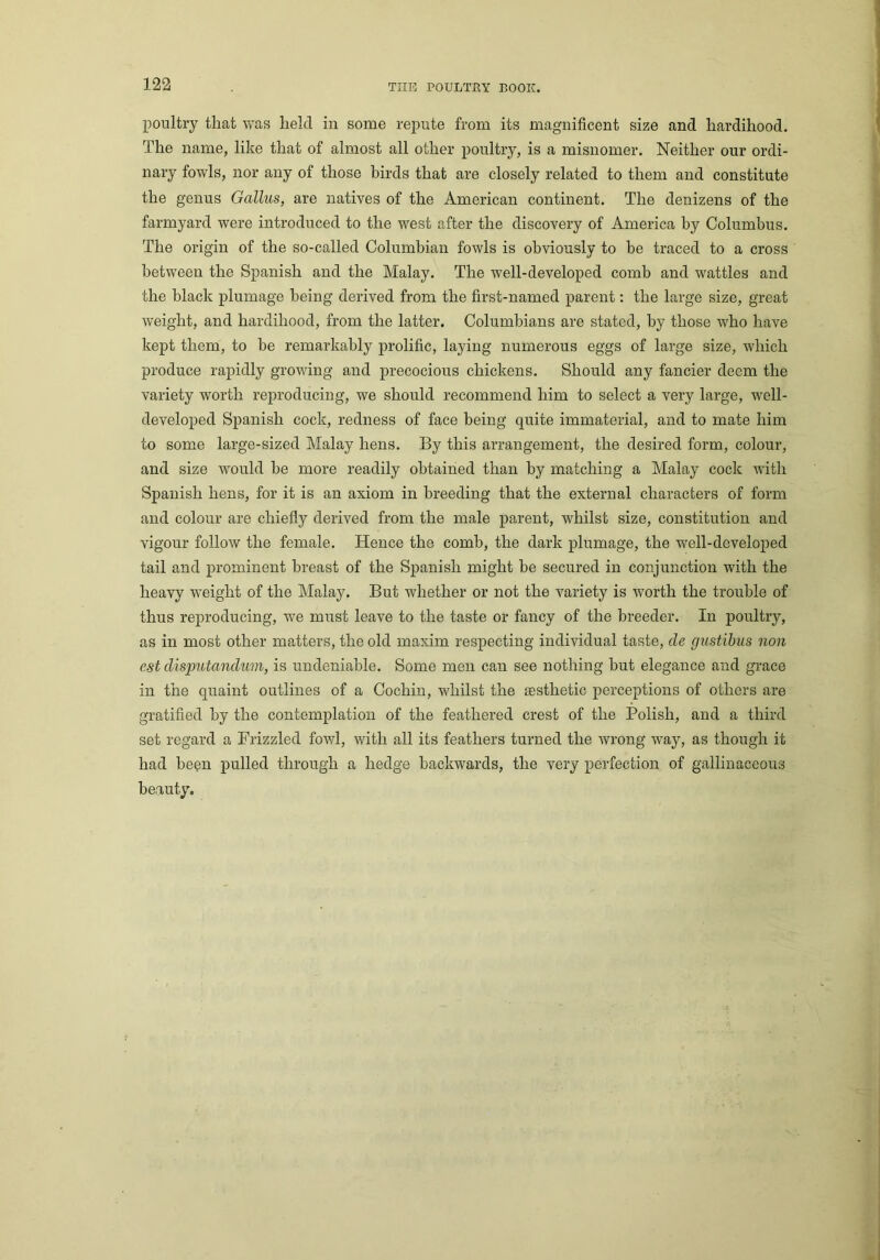 poultry that was held in some repute from its magnificent size and hardihood. The name, like that of almost all other poultry, is a misnomer. Neither our ordi- nary fowls, nor any of those birds that are closely related to them and constitute the genus Gallus, are natives of the American continent. The denizens of the farmyard were introduced to the west after the discovery of America by Columbus. The origin of the so-called Columbian fowls is obviously to be traced to a cross between the Spanish and the Malay. The well-developed comb and wattles and the black plumage being derived from the first-named parent: the large size, great weight, and hardihood, from the latter. Columbians are stated, by those who have kept them, to be remarkably prolific, laying numerous eggs of large size, which produce rapidly growing and precocious chickens. Should any fancier deem the variety worth reproducing, we should recommend him to select a very large, well- developed Spanish cock, redness of face being quite immaterial, and to mate him to some large-sized Malay hens. By this arrangement, the desired form, colour, and size would he more readily obtained than by matching a Malay cock with Spanish hens, for it is an axiom in breeding that the external characters of form and colour are chiefly derived from the male parent, whilst size, constitution and vigour follow the female. Hence the comb, the dark plumage, the well-developed tail and prominent breast of the Spanish might be secured in conjunction with the heavy weight of the Malay. But whether or not the variety is worth the trouble of thus reproducing, we must leave to the taste or fancy of the breeder. In poultry, as in most other matters, the old maxim respecting individual taste, cle gustibus non est disputandum, is undeniable. Some men can see nothing hut elegance and grace in the quaint outlines of a Cochin, whilst the aesthetic perceptions of others are gratified by the contemplation of the feathered crest of the Polish, and a third set regard a Frizzled fowl, with all its feathers turned the wrong way, as though it had he^n pulled through a hedge backwards, the very perfection of gallinaceous beauty.
