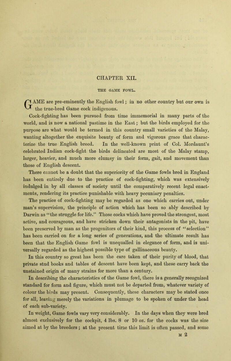 CHAPTER XII. THE GAME FOWL. GAME are pre-eminently the English fowl; in no other country but our own is the true-bred Game cock indigenous. Cock-fighting has been pursued from time immemorial in many parts of the world, and is now a national pastime in the East; but the birds employed for the purpose are what would be termed in this country small varieties of the Malay, wanting altogether the exquisite beauty of form and vigorous grace that charac- terize the true English breed. In the well-known print of Col. Mordaunt’s celebrated Indian cock-fight the birds delineated are most of the Malay stamp, larger, heavier, and much more clumsy in their form, gait, and movement than those of English descent. There cannot he a doubt that the superiority of the Game fowls bred in England has been entirely due to the practice of cock-fighting, which was extensively indulged in by all classes of society until the comparatively recent legal enact- ments, rendering its practice punishable with heavy pecuniary penalties. The practice of cock-fighting may be regarded as one which carries out, under man’s supervision, the principle of action which has been so ably described by Darwin as “the struggle for life.” Those cocks which have proved the strongest, most active, and courageous, and have stricken down their antagonists in the pit, have been preserved by man as the progenitors of their kind, this process of “selection” has been carried on for a long series of generations, and the ultimate result has been that the English Game fowl is unequalled in elegance of form, and is uni- versally regarded as the highest possible type of gallinaceous beauty. In this country so great has been the care taken of their purity of blood, that private stud books and tables of descent have been kept, and these carry back the unstained origin of many strains for more than a century. In describing the characteristics of the Game fowl, there is a generally recognized standard for form and figure, which must not be departed from, whatever variety of colour the birds may present. Consequently, these characters may be stated once for all, leaving merely the variations in plumage to be spoken of under the head of each sub-variety. In weight, Game fowls vary very considerably. In the days when they were bred almost exclusively for the cockpit, 4 lbs. 8 or 10 oz. for the cocks was the size aimed at by the breeders ; at the present time this limit is often passed, and some M 2